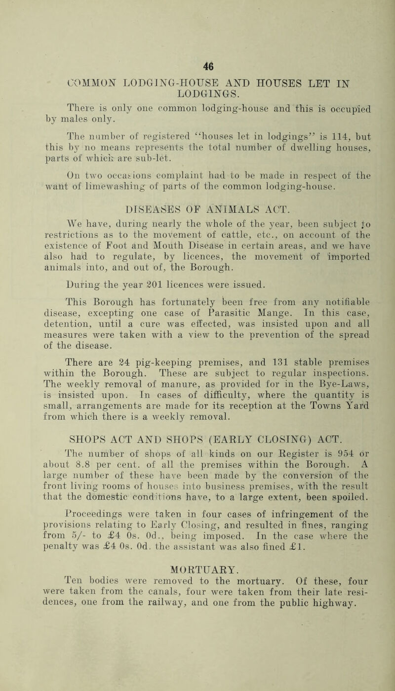 COMMON LODGJNG-HOUSE AND HOUSES LET IN LODGINGS. There is only one common lodging-house and this is occupied by males only. The number of regi.stered “houses let in lodgings” is 114, hut this by no means represents the total number of dwelling houses, parts of which are sub-let. On two occasions complaint had to be made in respect of the want of limewashing of parts of the common lodging-house. DISEASES OF ANIMALS ACT. We have, during nearly the whole of the year, been subject jo restrictions as to the movement of cattle, etc., on account of the existence of Foot and Mouth Disease in certain areas, and we have also had to regulate, by licences, the movement of imported animals into, and out of, the Borough. During the year 201 licences were issued. This Borough has fortunately been tree from any notifiable disease, excepting one case of Parasitic Mange. In this case, detention, until a cure was effected, was insisted upon and all measures were taken with a view to the prevention of the spread of the disease. There are 24 pig-keeping premises, and 131 stable premises within the Borough. These are subject to regular inspections. The weekly removal of manure, as provided tor in the Bye-Laws, is insisted upon. In cases of difficulty, where the ciuantity is small, arrangements are made for its reception at the Towns Yard from which there is a weekly removal. SHOPS ACT AND SHOPS (EAELY CLOSING) ACT. The number of shops of all kinds on our Kegister is 954 or about 8.8 per cent, of all the premises within the Borough. A large number of these have been made by the conversion of the front living rooms of houses into business premises, with the result that the domestic conditions have, to a large extent, been spoiled. Proceedings were taken in four cases of infringement of the provisions relating to Early Closing, and resulted in fines, ranging from 5/- to £4 Os. Od.. Iming imposed. In the case where the penalty was £4 Os. Od. the assistant was also fined £l. MORTUARY. Ten bodies were removed to the mortuary. Of these, four were taken from the canals, four were taken from their late resi- dences, one from the railway, and one from the public highway.