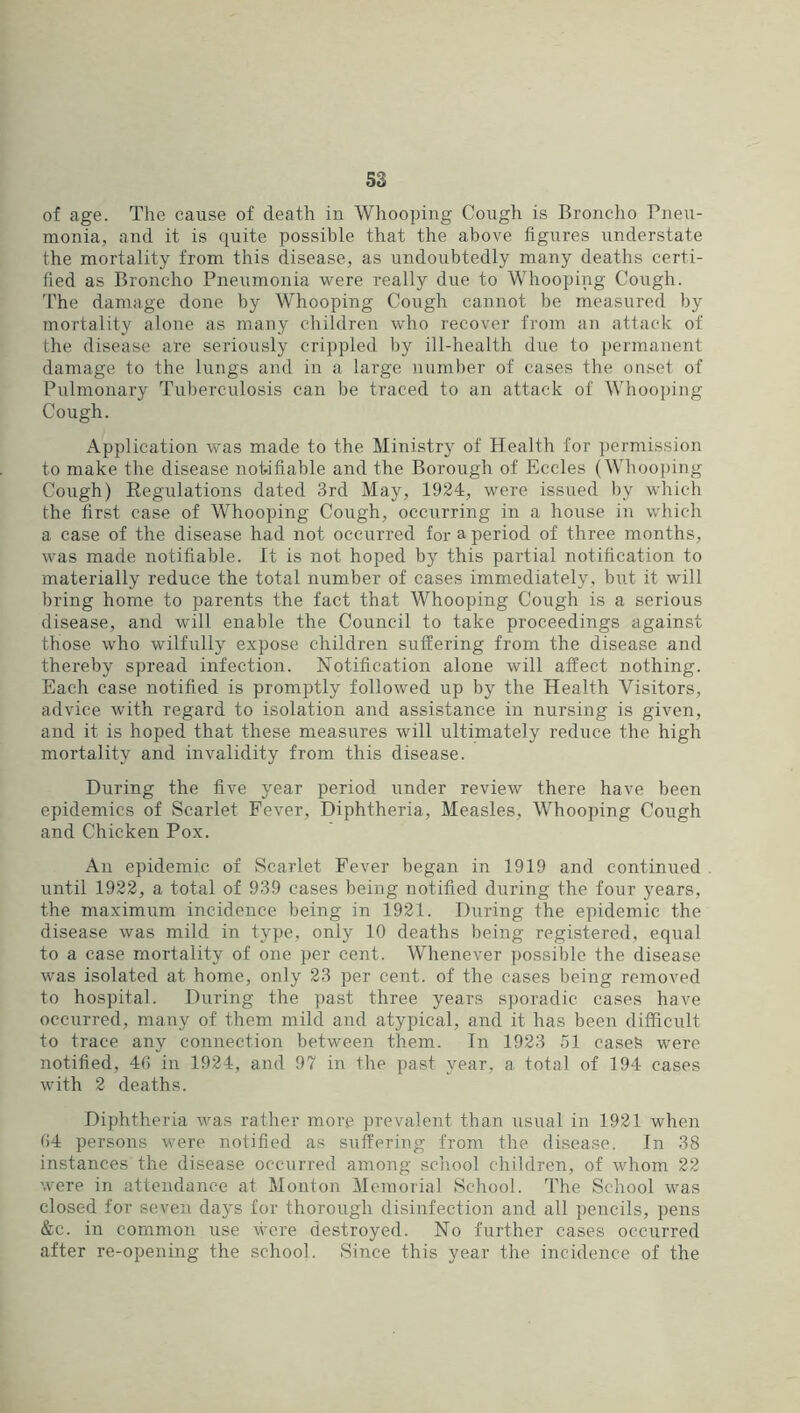 of age. The cause of death in Whooping Cough is Bronclio Pneu- monia, and it is quite possible that the above figures understate the mortality from this disease, as undoubtedly many deaths certi- fied as Broncho Pneumonia were really due to Whooping Cough. I’he damage done by Whooping Cough cannot be measured by mortality alone as many children who recover from an attack of the disease are seriously crippled by ill-health due to })ernianent damage to the lungs and in a large number of cases the oaset of Pulmonary Tuberculosis can be traced to an attack of Whooping Cough. Application was made to the Ministry of Health for permission to make the disease notifiable and the Borough of Eccles (Whooping Cough) Regulations dated 3rd May, 1924, were issued by which the first case of Whooping Cough, occurring in a house in which a case of the disease had not occurred for a period of three months, was made notifiable. It is not hoped by this partial notification to materially reduce the total number of cases immediately, but it will bring home to parents the fact that Whooping Cough is a serious disease, and will enable the Council to take proceedings against those who wilfully expose children suffering from the disease and thereby spread infection. Notification alone will affect nothing. Each case notified is promptly followed up by the Health Visitors, advice with regard to isolation and assistance in nursing is given, and it is hoped that these measiires will ultimately reduce the high mortality and invalidity from this disease. During the five year period under review there have been epidemics of Scarlet Fever, Diphtheria, Measles, Whooping Cough and Chicken Pox. An epidemic of Scarlet Fever began in 1919 and continued . until 1922, a total of 939 cases being notified during the four years, the maximum incidence being in 1921. During the epidemic the disease was mild in type, only 10 deaths being registered, equal to a case mortality of one per cent. Whenever possible the disease was isolated at home, only 23 per cent, of the cases being removed to hospital. During the past three years sporadic cases have occurred, many of them mild and atypical, and it has been difficult to trace any connection between them. In 1923 51 casein were notified, 40 in 1924, and 97 in the past year, a total of 194 cases with 2 deaths. Diphtheria was rather more prevalent than usual in 1921 when 04 persons were notified as suffering from the disease. In 38 instances the disease occurred among school children, of whom 22 were in attendance at Monton Memorial School. The School was closed for seven days for thorough disinfection and all pencils, pens &c. in common use were destroyed. No further cases occurred after re-opening the school. Since this year the incidence of the