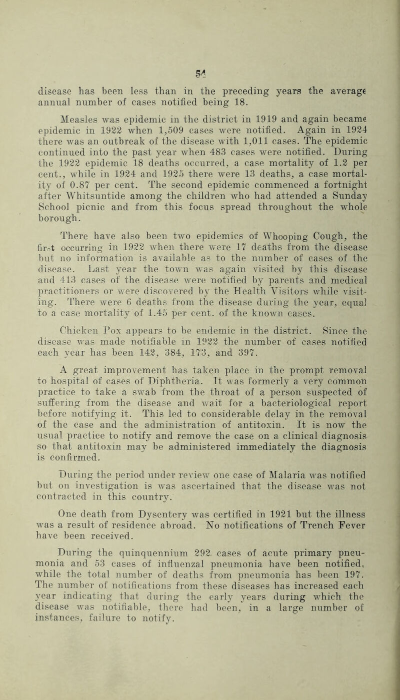 disease has been less than in the preceding years the average annnal number of cases notified being 18. Measles was epidemic in the district in 1919 and again became epidemic in 1922 when 1,509 cases were notified. Again in 1924 there was an outbreak of the disease with 1,011 cases. The epidemic continued into the past year when 483 cases were notified. During the 1922 epidemic 18 deaths occurred, a case mortality of 1.2 per cent., while in 1924 and 1925 there were 13 deaths, a case mortal- ity of 0.87 per cent. The second epidemic commenced a fortnight after Whitsuntide among the children who had attended a Sunday School picnic and from this focus spread throughout the whole borough. There have also been two epidemics of Whooping Cough, the fir.'t occurring in 1922 when there were 17 deaths from the disease but no information is available as to the number of cases of the disease. Last year the town was again visited by this disease and 413 cases of the disease were notified by^ parents and medical ])ractitioners or were discovered by the Health Visitors while visit- ing. There were G deaths from the disease during the year, equal to a case mortality of 1.45 per cent, of the known cases. Chicken I’ox appears to be endemic in the district. Since the disease was made notifiable in 1922 the number of cases notified each year has been 142, 384, 173, and 397. A great improvement has taken place in the prompt removal to hospital of cases of Diphtheria. It was formerly a very common practice to take a swab from the throat of a person suspected of suffering from the disease and wait for a bacteriological report before notifying it. This led to considerable delay in the removal of the case and the administration of antitoxin. It is now the usual practice to notify and remove the case on a clinical diagnosis so that antitoxin may be administered immediately the diagnosis is confirmed. During the period under review one case of Malaria was notified but on investigation is was ascertained that the disease was not contracted in this country. One death from Dysentery was certified in 1921 but the illness was a result of residence abroad. No notifications of Trench Fever have been received. During the qiiinquennium 292 cases of acute primary pneu- monia and 53 cases of influenzal pneumonia have been notified, while the total number of deaths from pneumonia has been 197. The number of notifications from these diseases has increased each year indicating that during the early years during which the disease was notifiable, there had been, in a large number of instances, failure to notify.