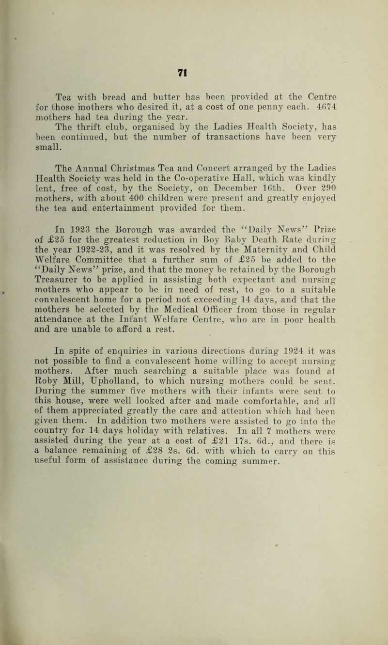 Tea with bread and butter has been provided at the Centre for those inothers who desired it, at a cost of one penny each. 4674 mothers had tea during the year. The thrift club, organised by the Ladies Health Society, has been continued, but the number of transactions have been very small. The Annual Christmas Tea and Concert arranged by the Ladies Health Society was held in the Co-operative Hall, which was kindly lent, free of cost, by the Society, on December 16th. Over 290 mothers, with about 400 children were present and greatly enjoyed the tea and entertainment provided for them. In 1923 the Borough was awarded the ^Hlaily News” Prize of £25 for the greatest reduction in Boy Baby Death Rate during the year 1922-23, and it was resolved by the Maternity and Child Welfare Committee that a further sum of £25 be added to the ‘‘Daily News” prize, and that the money be retained by the Borough Treasurer to be applied in assisting both expectant and nursing mothers who appear to be in need of rest, to go to a suitable convalescent home for a period not exceeding 14 days, and that the mothers be selected by the Medical Officer from those in regular attendance at the Infant Welfare Centre, who are in poor health and are unable to afford a rest. In spite of enquiries in various directions during 1924 it was not possible to find a convalescent home willing to accept nursing mothers. After much searching a suitable place was found at Roby Mill, TTpholland, to which nursing mothers could be sent. During the summer five mothers with their infants were sent to this house, were well looked after and made comfortable, and all of them appreciated greatly the care and attention which had been given them. In addition two mothers were assisted to go into the country for 14 days holiday with relatives. In all 7 mothers were assisted during the year at a cost of £21 17s. 6d., and there is a balance remaining of £28 2s. 6d. with which to carry on this useful form of assistance during the coming summer.