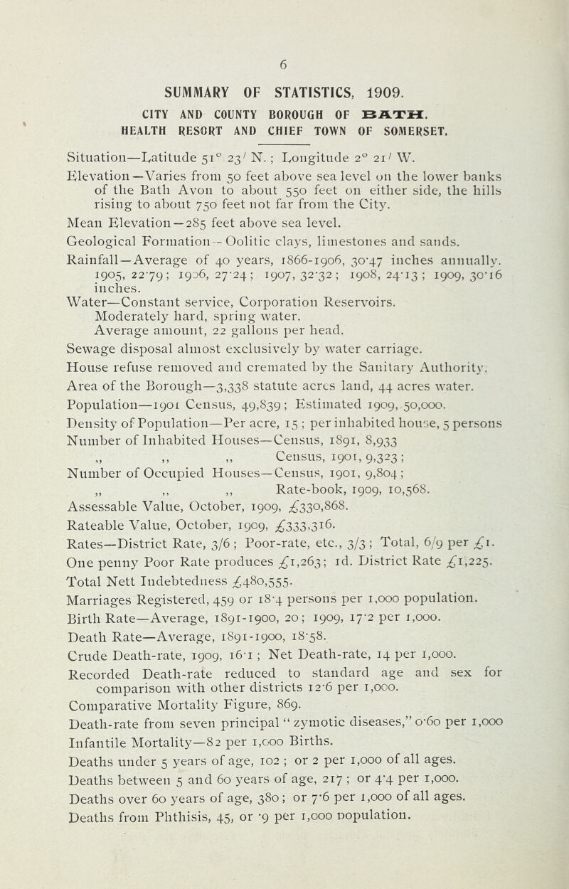SUMMARY OF STATISTICS, 1909. CITY AND COUNTY BOROUGH OF BATH. HEALTH RESORT AND CHIEF TOWN OF SOMERSET. Situation—Latitude 510 23; N. ; Longitude 20 211 W. Elevation —Varies from 50 feet above sea level on the lower banks of the Bath Avon to about 550 feet on either side, the hills rising to about 750 feet not far from the City. Mean Elevation —285 feet above sea level. Geological Formation -Oolitic clays, limestones and sands. Rainfall —Average of 40 years, 1866-1906, 30-47 inches annually. 1905,2279; 1906,27-24; 1907,32-32; 1908,24-13; 1909,30-16 inches. Water—Constant service, Corporation Reservoirs. Moderately hard, spring water. Average amount, 22 gallons per head. Sewage disposal almost exclusively by water carriage. House refuse removed and cremated by the Sanitary Authority. Area of the Borough—3,338 statute acres land, 44 acres water. Population—1901 Census, 49,839; Estimated 1909, 50,000. Density of Population—Per acre, 15 ; per inhabited house, 5 persons Number of Inhabited Houses—Census, 1891, 8,933 „ ,, ,, Census, 1901,9,323; Number of Occupied Houses—Census, 1901, 9,804; ,, ,, ,, Rate-book, 1909, 10,568. Assessable Value, October, 1909, ,£330,868. Rateable Value, October, 1909, £333>3i6* Rates—District Rate, 3/6 ; Poor-rate, etc., 3/3 ; Total, 6/9 per £1. One penny Poor Rate produces £7,263; id. District Rate £'1,225. Total Nett Indebtedness £480,555. Marriages Registered, 459 or 18-4 persons per 1,000 population. Birth Rate—Average, 1891-1900, 20; 1909, 17-2 per 1,000. Death Rate—Average, 1891-1900, 18-58. Crude Death-rate, 1909, i6n ; Net Death-rate, 14 per 1,000. Recorded Death-rate reduced to standard age and sex for comparison with other districts 12-6 per 1,000. Comparative Mortality Figure, 869. Death-rate from seven principal “ zymotic diseases,” o*6o per 1,000 Infantile Mortality—82 per 1,000 Births. Deaths under 5 years of age, 102 ; or 2 per 1,000 of all ages. Deaths between 5 and 60 years of age, 217 ; or 4*4 per 1,000. Deaths over 60 years of age, 380; or 7*6 per 1,000 of all ages. Deaths from Phthisis, 45, or -9 per 1,000 population.