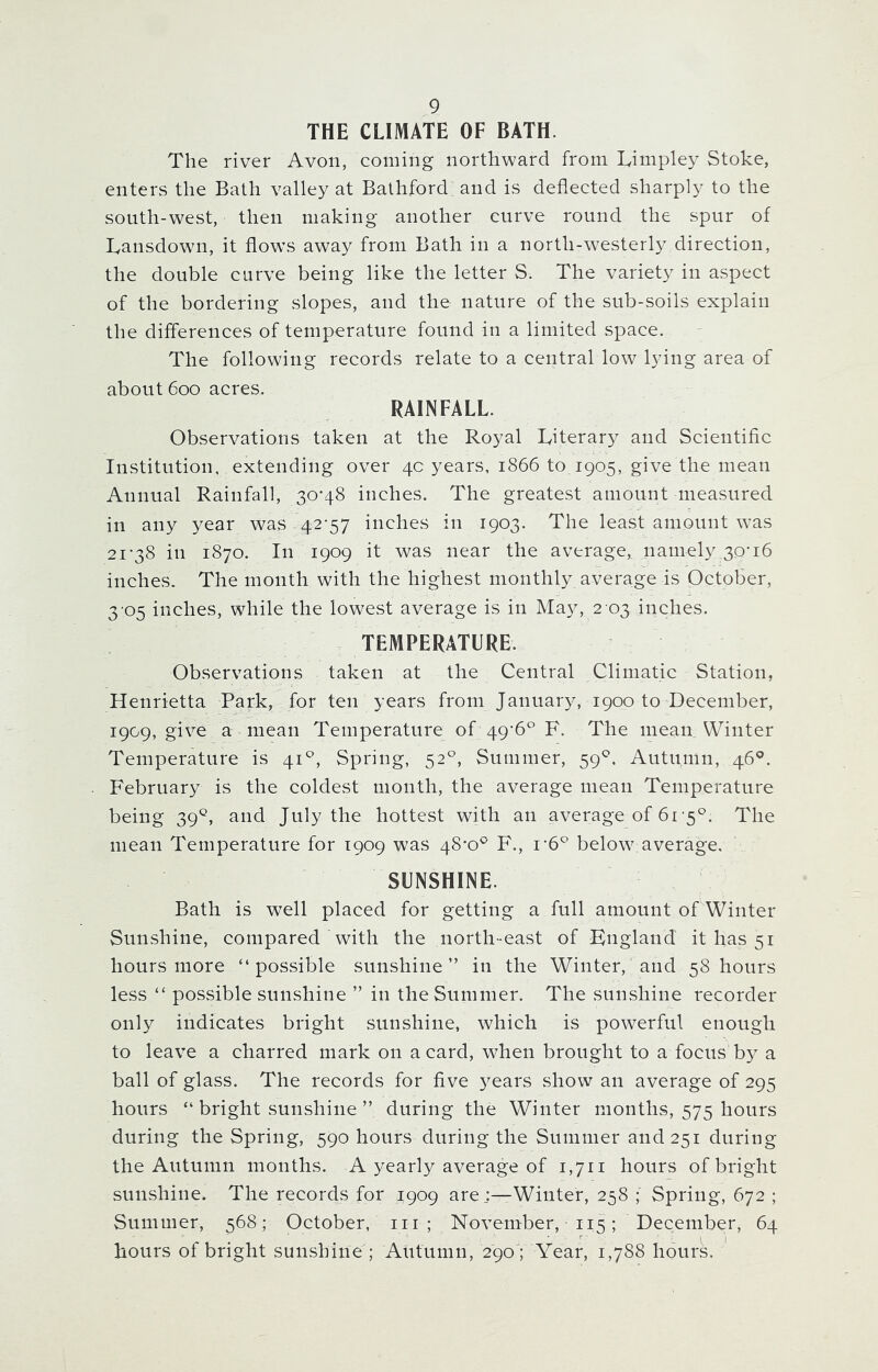 THE CLIMATE OF BATH. The river Avon, coming northward from Eitnpley Stoke, enters the Bath valley at Bathford and is deflected sharply to the south-west, then making another curve round the spur of Lansdown, it flows away from Bath in a north-westerly direction, the double curve being like the letter S. The variety in aspect of the bordering slopes, and the nature of the sub-soils explain the differences of temperature found in a limited space. The following records relate to a central low lying area of about 600 acres. RAINFALL. Observations taken at the Royal Literary and Scientific Institution, extending over 4c years, 1866 to 1905, give the mean Annual Rainfall, 30-48 inches. The greatest amount measured in any year was 42-57 inches in 1903. The least amount was 21-38 in 1870. In 1909 it was near the average, namely 30-16 inches. The month with the highest monthly average is October, 3 05 inches, while the lowest average is in May, 2 03 inches. TEMPERATURE. Observations taken at the Central Climatic Station, Henrietta Park, for ten years from January, 1900 to December, 1909, gi^e a mean Temperature of 49*6° F. The mean Winter Temperature is 41 °, Spring, 520, Summer, 590. Autumn, 46°. February is the coldest month, the average mean Temperature being 39°, and July the hottest with an average of 61-5°. The mean Temperature for 1909 was 48*0° F., r6° below average. SUNSHINE. Bath is well placed for getting a full amount of Winter Sunshine, compared with the north-east of England it has 51 hours more “possible sunshine” in the Winter, and 58 hours less “ possible sunshine ” in the Summer. The sunshine recorder only indicates bright sunshine, which is powerful enough to leave a charred mark on a card, when brought to a focus b3^ a ball of glass. The records for five years show an average of 295 hours “ bright sunshine ” during the Winter months, 575 hours during the Spring, 590 hours during the Summer and 251 during the Autumn months. A yearly average of 1,711 hours of bright sunshine. The records for 1909 are;—Winter, 258 ; Spring, 672 ; Summer, 568; October, 111 ; November, 115; December, 64 hours of bright sunshine ; Autumn, 290; Year, 1,788 hours.