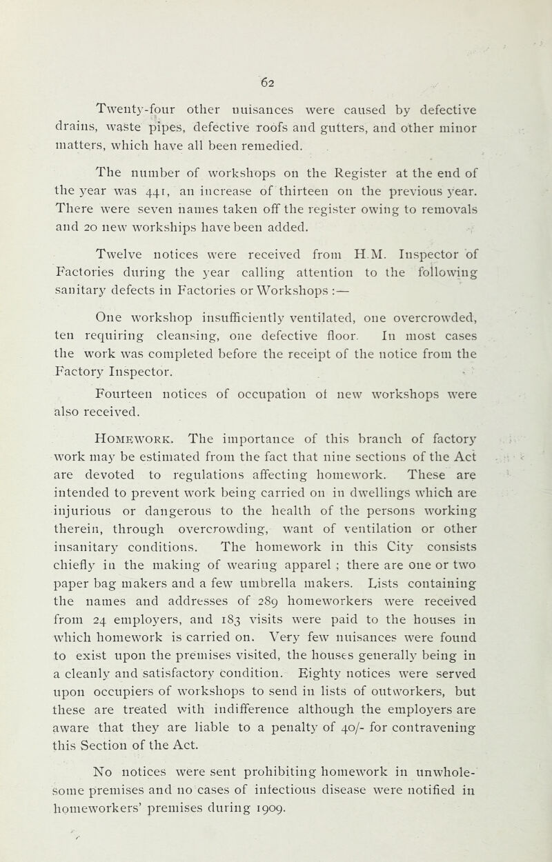 Twenty-four other nuisances were caused by defective drains, waste pipes, defective roofs and gutters, and other minor matters, which have all been remedied. The number of workshops on the Register at the end of the year was 441, an increase of thirteen on the previous year. There were seven names taken off the register owing to removals and 20 new workships have been added. Twelve notices were received from H.M. Inspector of Factories during the year calling attention to the following sanitary defects in Factories or Workshops : — One workshop insufficiently ventilated, one overcrowded, ten requiring cleansing, one defective floor. In most cases the work was completed before the receipt of the notice from the Factory Inspector. Fourteen notices of occupation ot new workshops were also received. Homework. The importance of this branch of factor}7 work may be estimated from the fact that nine sections of the Act are devoted to regulations affecting homework. These are intended to prevent work being carried on in dwellings which are injurious or dangerous to the health of the persons working therein, through overcrowding, want of ventilation or other insanitary conditions. The homework in this City consists chiefly in the making of wearing apparel ; there are one or two paper bag makers and a few umbrella makers. Fists containing the names and addresses of 289 homeworkers were received from 24 employers, and 183 visits were paid to the houses in which homework is carried on. Very few nuisances were found to exist upon the premises visited, the houses generally being in a cleanly and satisfactory condition. Eighty notices were served upon occupiers of workshops to send in lists of outworkers, but these are treated with indifference although the employers are aware that they are liable to a penalty of 40/- for contravening this Section of the Act. No notices were sent prohibiting homework in unwhole- some premises and no cases of infectious disease were notified in homeworkers’ premises during 1909. /■ r