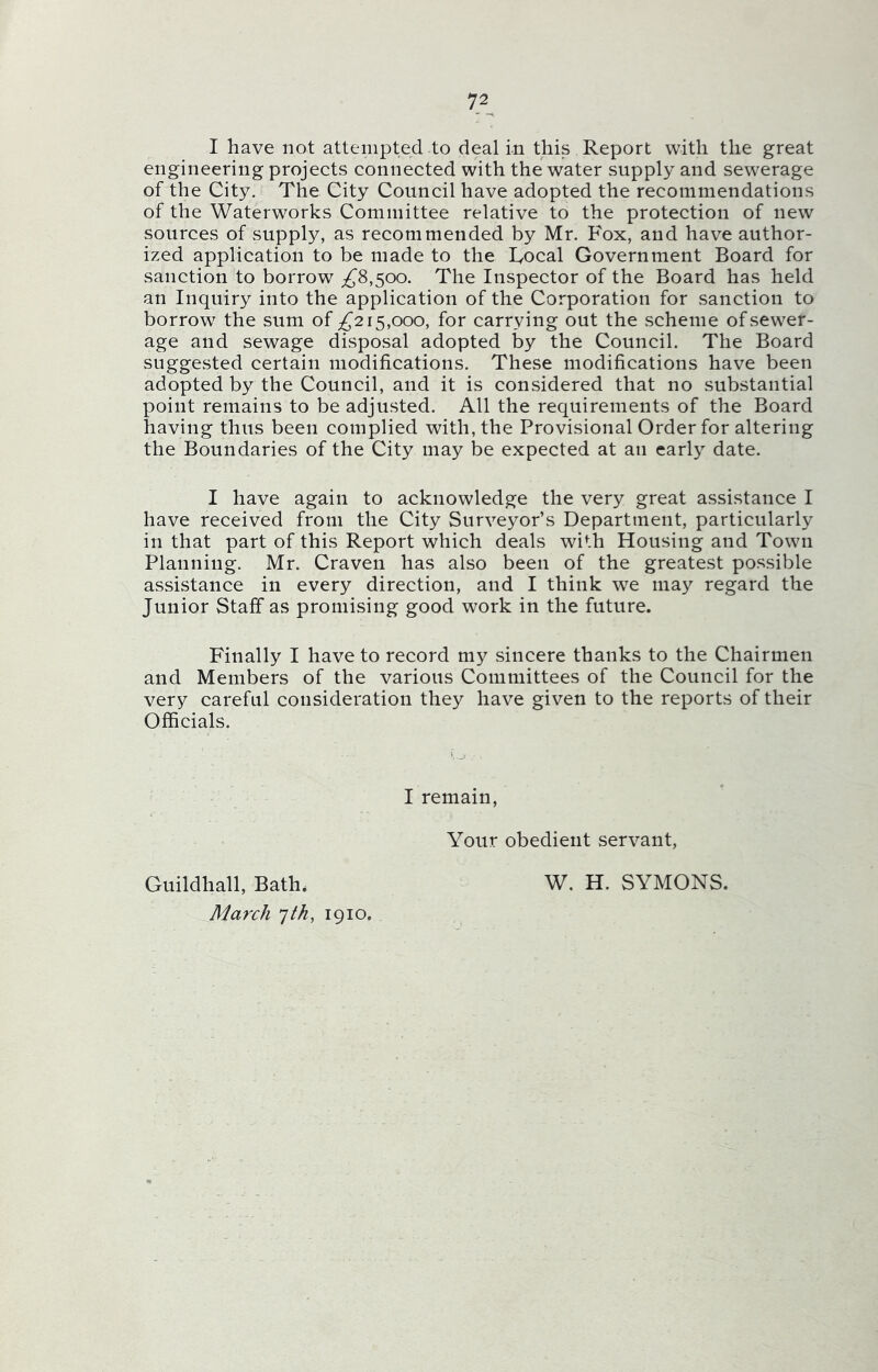 I have not attempted to deal in this Report with the great engineering projects connected with the water supply and sewerage of the City. The City Council have adopted the recommendations of the Waterworks Committee relative to the protection of new sources of supply, as recommended by Mr. Fox, and have author- ized application to be made to the Focal Government Board for sanction to borrow ^8,500. The Inspector of the Board has held an Inquiry into the application of the Corporation for sanction to borrow the sum of ^215,000, for carrying out the scheme of sewer- age and sewage disposal adopted by the Council. The Board suggested certain modifications. These modifications have been adopted by the Council, and it is considered that no substantial point remains to be adjusted. All the requirements of the Board having thus been complied with, the Provisional Order for altering the Boundaries of the City may be expected at an early date. I have again to acknowledge the very great assistance I have received from the City Surveyor’s Department, particularly in that part of this Report which deals with Housing and Town Planning. Mr. Craven has also been of the greatest possible assistance in every direction, and I think we may regard the Junior Staff as promising good work in the future. Finally I have to record my sincere thanks to the Chairmen and Members of the various Committees of the Council for the very careful consideration they have given to the reports of their Officials. I remain, Your obedient servant, Guildhall, Bath. March 7th, 1910. W. H. SYMONS.