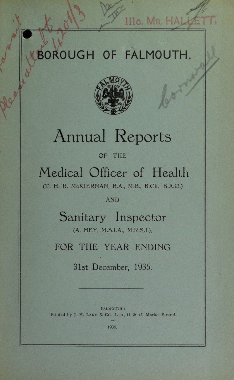 \ r IHC. :h. I I OROUGH OF FALMOUTH. Annual Reports OF THE Medical Officer of Health (T. H. R. McKIERNAN, B.A., M.B., B.Ch. B.A.O.) AND Sanitary Inspector (A. HEY, M.S.I.A., M.R.S.I.), FOR THE YEAR ENDING Slst December, 1935. Falmouth; Printed by J. H. Lakk & Co., Ltd. 11 & l2. Market Strand. 1936.