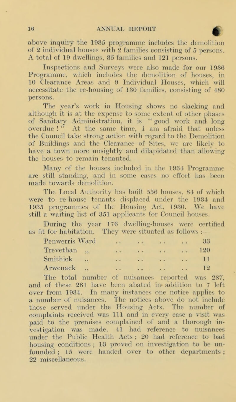 above inquiry tlie 1935 jirogramme includes the demolition of 2 individual houses with 2 families consisting of 5 persons. A total of 19 dwellings, 35 families and 121 persons. Insj)ections and Surveys were also luadc for our 1936 Programme, which includes the demolition of houses, in 10 Clearance Areas and 9 Individual Houses, which will necessitate the re-housing of 130 families, consisting of 480 persons. The year’s work in Housing shows no slacking and although it is at the expense to some extent of other jdiases of Sanitary Administration, it is “ good work and long ovei'due 1 ” At the same time, I am afraid that unless the Council take strong action with regard to the Demolition of Jhiildings and the Clearance of Sites, we are likely to have a town more unsightly and dilai)idated than allowing the houses to remain tenanted. Many of the houses included in the 1931 Programme are still statuling, and in some eases no effort has been made towards demolition. The Local Authority has built 556 houses. 81 of which were to re-house tenants displaced under the 1931 and 1935 programmes of the Housing Act. 1930. IVe have still a waiting list of 351 applicants for Council houses. During the year 176 dwelling-houses were eertilied as fit for habitation. They were situated as follows :— Penwerris ^^'ard Trevethan ,, Smithick ,, Arwenack ,, 33 120 11 12 The total number of nuisances reported was 287, and of these 281 have been abated in* acklition to 7 left over from 1934. In many instances one notice apjilics to a number of nuisances. The notices above do not include those served under the Housing Acts. The number of complaints received was 111 and in every case a visit was paid to the premises complained of and a thorough in- vestigation was made. 11 had reference to nuisances under the Public Health Acts ; 20 had reference to bad housing conditions ; 13 proved on investigation to be un- founded ; 15 were handed over to other departments ; 22 miscellaneous.