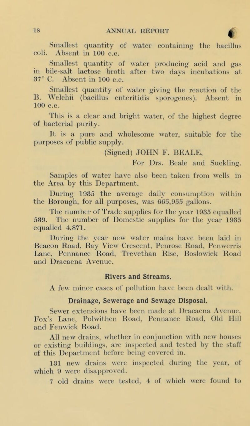 Smallest cjuantity of water containing the bacillus coli. Absent in 100 c.c. Smallest qiumtity of Avatcr producing acid and gas in bile-salt lactose broth after two days incubations at .‘17° Absent in 100 c.c. Smallest quantity of water giving the reaction of the 11. Welchii (bacillus cntcritidis sporogenes). Absent in 100 c.c. This is a clear and bright water, of the highest degree of bacterial purity. It is a })ure and wholesome water, suitable for the l)urposcs of public supply. (Signed) .JOHN F. IlEALE, For Drs. Beale and Suckling. Sainjjlcs of water have also been taken from wells in the Area by this Department. During 1935 the average daily eonsumption within the Borough, for all j)urposes, was 665,955 gallons. The number of Trade supplies for the year 1935 equalled 539. The number of Domestic supplies for the year 1935 equalled 4,871. During the year new water mains have been laid in Beacon Road, Bay View Crescent, Penrose Road, Penwerris Lane, Pennance Road, Trevethan Rise, Boslowick Road and Dracaena Avenue. Rivers and Streams. A fcw minor cases of pollution have been dealt with. Drainage, Sewerage and Sewage Disposal. Sewer extensions have been made at Dracaena Avenue. Fox’s r.ane, Polwithen Road, Pennance Road, Old Hill and Femvick Road. All new drains, whether in conjunction with new houses or e.xisting buildings, arc inspected and tested by the staff of this Dc))artment before being covered in. 131 new drains were inspected during the year, of which 9 were disai)provcd. 7 old drains were tested, 4 of which were found to