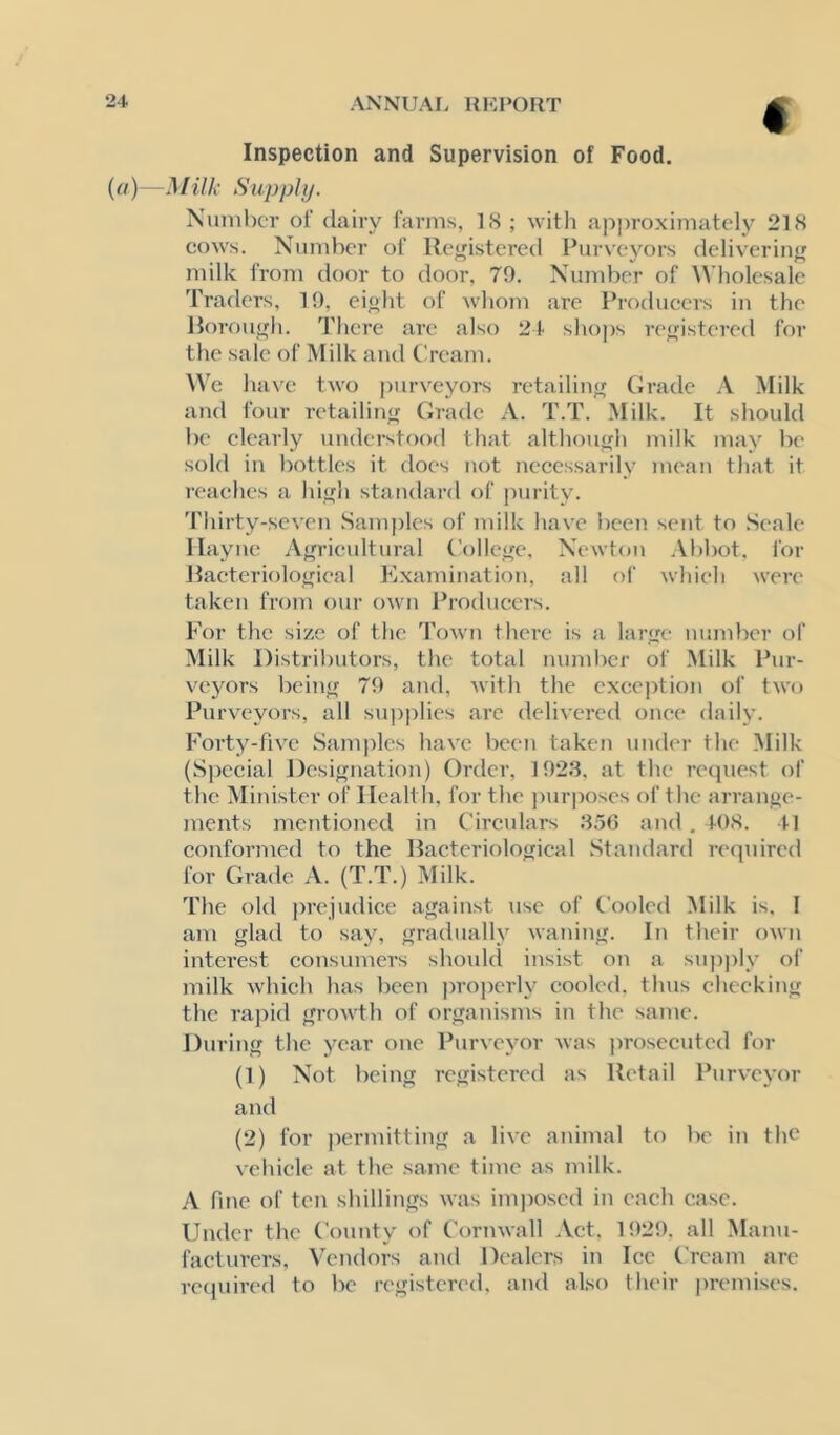 « Inspection and Supervision of Food. (a)—Milk Supply. Number of dairy farms, 18 ; with ap])roximatelj'^ 218 cows. Number of lle<fistere(l Purveyors deliveriiif^ milk from door to door, 79. Number of ^^’lK)lesalc Traders, 19, eiolit of whom are Producei's in the Horou^h. There are also 24 sho])s re<fistered for the sale of Milk and t!ream. We have two purveyors retailinfr Grade A Milk and four retailint; Grade A. T.T. Milk. It should be clearly understood that althouffh milk may be sold in bottles it does not neces.sarily mean that it reaches a hiyh standard of purity. Thirty-seven Samples of milk have been sent to Seale Ilayne Af^rieultural ('olle<(e, Newton .\bbot, for Jlaeteriolojrieal Examination, all of whieh were taken from our own Producers. For the size of the 'I'own there is a lar<re number of Milk Distributors, the total nundwr of .Milk Pur- veyors bcin^ 79 and, with the exeej^tion of two Purveyors, all su])plies arc delivered once daily. Forty-five Samples have been taken under the .Milk (Special Designation) Order, 1923. at the request of the Minister of Health, for the jiurposes of the arrange- ments mentioned in Circulars 3.50 and . 408. 41 conformed to the Bacteriological Standard required for Grade A. (T.T.) Milk. The old prejudice against use of Cooled Milk is. I am glad to say, gradually waning. In their own interest consumers should insist on a siqiply of milk which has been properly cooled, thus cheeking the rapid growth of organisms in the same. During the year one Purveyor was jirosecutcd for (1) Not being registered as Retail Purveyor and (2) for permitting a live animal to be in the vehicle at the same time as milk. A fine of ten shillings was imjwsed in each case. Under the County of Cornwall Act. 1929. all Manu- facturers, Vendors and Dealers in Ice Cream are recpiired to be registered, and also their premises.