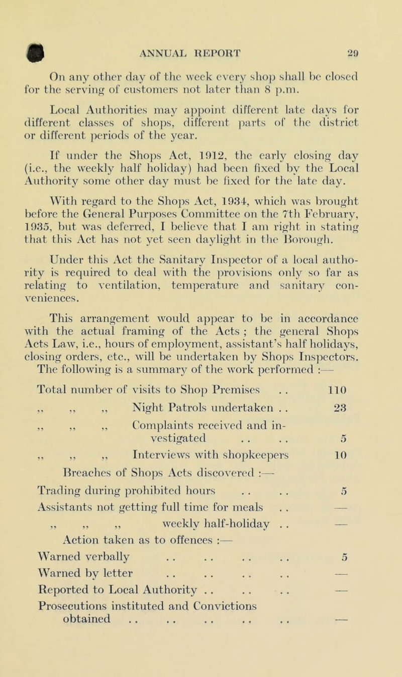 On any other da}^ of tlic week every shop shall l)e closed for the servinj^ of customers not later than S p.ni. Local Authorities may appoint different late days for different classes of shops, different parts of the distriet or different ])eriods of the year. If under the Shops Act, 1912, the early elosint; day (i.e., the weekl}’ half holiday) had been fixed by the Local Authority some other day must be fixed for the late day. ^Vith regard to the Sho])s Act, 193-1, which was brought before the General Purposes Committee on the 7th February, 1935, but was deferred, I believe that I am right in stating that this Aet has not yet seen daylight in the llorongh. Under this Act the Sanitary Inspeetor of a local autho- rity is required to deal with the provisions only so far as relating to ventilation, temperature and sanitary eon- veniences. This arrangement would appear to be in accordance with the actual framing of the Acts ; the general Shops Acts Law, i.e., hours of employment, assistant’s half holidays, closing orders, etc., will be undertaken by Shops Ins]>cctors. The following is a summary of the work performed :— Total number of visits to Shop Premises . . 110 ,. ,, ., Night Patrols undertaken . . 23 ,. ,, Complaints received and in- vestigated . . . . 5 ,, ,, ,, Interviews with shopkeepers 10 Breaehes of Shops Acts disco venal ;— Trading during ]n-ohibited hours . . . . 5 Assistants not getting full time for meals . . — „ ,, ,, weekly half-holiday . . — Action taken as to offences :— Warned verbally . . . . . . . , 5 Warned by letter . . . . . . . . — Reported to Local Authority .. . . . . — Prosecutions instituted and Convictions obtained .. . . . . .. ., —