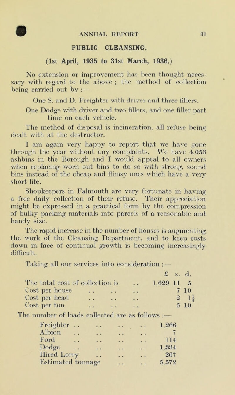 PUBLIC CLEANSING. (1st April, 1935 to 31st March, 1936.) No extension or iinjirovemcnt lias been tliouyht neces- sary with re<Tard to the above ; tlie inetiiod of eolleetion liein cairied out by : — One S. and D. Freighter witli driver and three (illers. One Dodge with driver and two fillers, and one filler part time on each vehicle. The method of disposal is incineration, all refuse being dealt with at the destructor. I am again \Try happy to report that we ha\'e gone through the year without anj^ complaints. We ha\'c 4,053 ashbins in the Borough and I woidd appeal to all owners when replacing worn out bins to do so with strong, sound bins instead of the chea]> and flimsy ones wliieh ha ve a very short life. Shopkeepers in Falmouth are very fortunate in having a free daily collection of their refuse. Their apjireciation might be expressed in a practical form by the compression of bulky packing materials into parcels of a reasonable and handy size. The rapid increase in the number of houses is augmenting the work of the Cleansing Dejjartment, and to keep costs down in face of continual growth is becoming increasingly difficult. Taking all our services into consideration :— £ s. d. The total cost of collection is 1,029 11 5 Cost per house 7 10 Cost per head 2 n Cost ]icr ton 5 10 The number of loads collected are as folUnvs :— Freighter . . J ,266 Albion . . i Ford 114 Dodge 1,334 Hired Lorry 267 Estimated tonnage 5,572