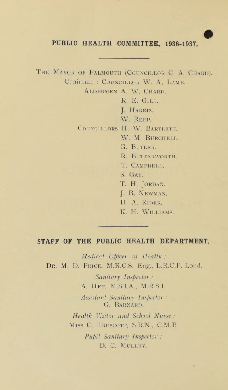 PUBLIC HEALTH COMMITTEE, 1936-1937. 'I'hk Mayor ok Falmouth (Councii.lor C. A. Chard). CImirman : Councillor W. A. Lamh. Ai.dkrmkn a. W. Chard. R. F. (ilLL. J. Harris. W. Rrki>. Counci I.LORS H. W. Bartlktt. \\'. M. Burchk.i.l. (L Butlkr. R. Bu'itkrwori H. T. Camphkll. S. (iAY. T. H. Jordan. J. B. Nkwman. H. A. Ridkr. R. H. Williams. STAFF OF THE PUBLIC HEALTH DEPARTMENT. Mali cal Officer a! Heal III : Dr. M. D. Price, M.R.C.S. Imii'., L.R.C.P. LoihI. Saiiilary Inffieclor : A. llKY, M.S.I.A., M.R.S.l. Assislaiil SiUiilarv Iiispeclor : (1. Barnard. Heal 111 I’isilor and Scliaol A’nrse : Miss C. 'Pruscott, S.R.K.. C.M.B. Pupil Sanilaiy liispeehr : D. C. Mulley.