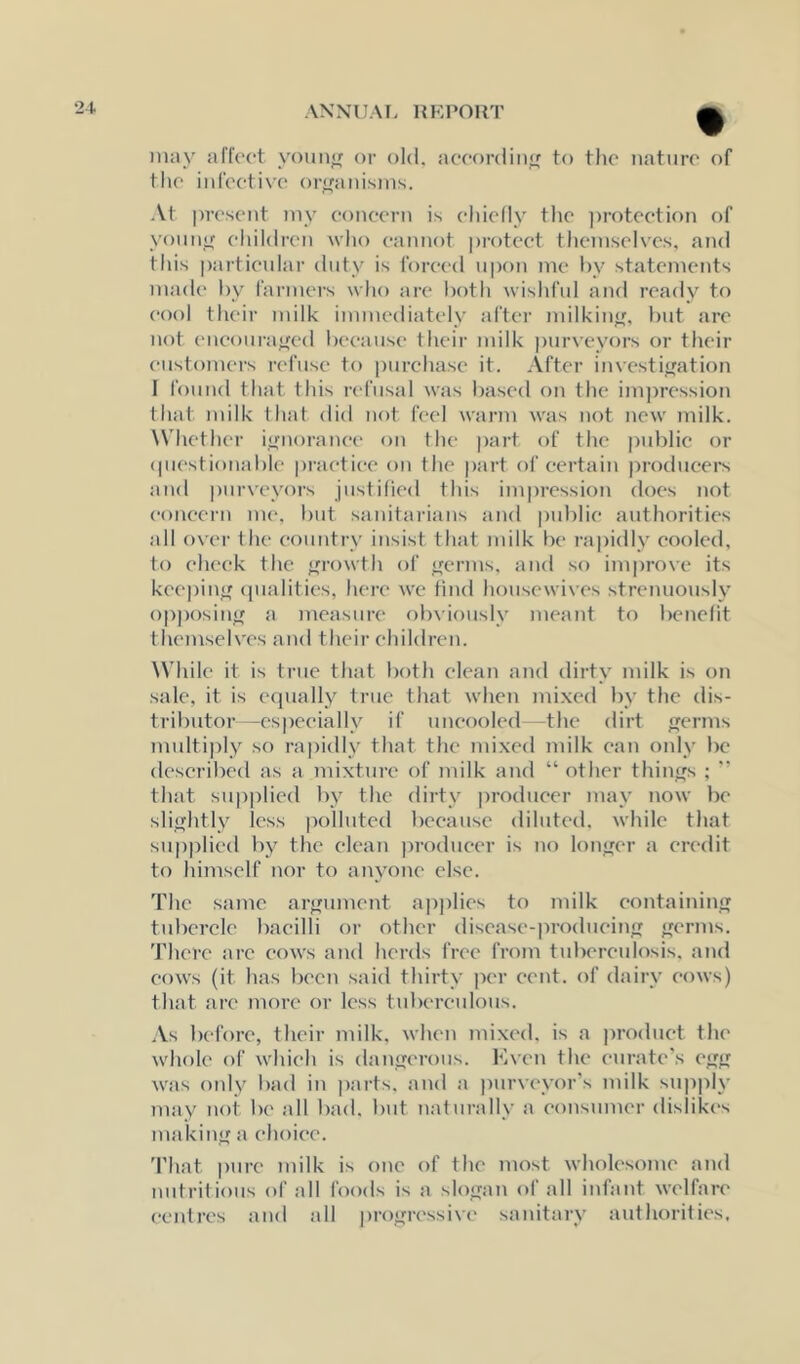 may allVct y<)un<r or old. acoordinf; to the nature of the infeeti\'e ori^anisms. At present my eoneern is ehielly the ])roteetion of yonnif eliildren who cannot protect themselves, and this particular duty is Ibreed u|)on me l)y statements made by farmers who are both wishful and ready to cool their milk immediately after milkin<f. but are uot eneoura'^ed because their milk purveyors or their customers refuse to purchase it. After investifjation 1 found that this refusal was baseil on the im])ression that milk that did not feel warm was not new milk. Whether ignorance on the part of the public or (|uestionable practice on the part of certain producers and purveyors justified this impression does not eoneern nu‘. but sanitarians and public authorities all o\'er the country insist that milk be rajjidly cooled, to cheek the f^rowth of jrerms, atul so improve its keepin<f (pialities, here we find housewives strenuously opposinir a measure ()b\iously meant to benctit themselves and their ehiklren. \Vhilc it is true that both clean and dirty milk is on sale, it is ecpially true that when mixed by the dis- tributor—especially if uneooled the dirt <jerms multiply so rapidly that the mixed milk can only be described as a mixture of milk and “ other thin<^s ; '' that supplied by the dirty producer may now be slifrhtly less polluted because diluted, while that supplied by the clean producer is no lonjjer a credit to himself nor to anyone else. The same arfjument ap]ilies to milk eontaininjr tubercle bacilli or other disease-produeiji ^rerms. There are cows and herds free from tuberculosis, and cows (it has been said thirty per cent, of dairy cows) that are more or less tuberenlous. As before, their milk, when mixed, is a ))roduet the whole of which is danyerous. Kven the curate’s ej'f; w^as o!dy bad in parts, and a purveyor's milk supply may not be all bad. but naturally a consumer dislikes making a choice. 'I'hat pure milk is one of the most wholesome and nutritious of all foods is a slosjan of all infant welfare centres and all progressive sanitary authorities.