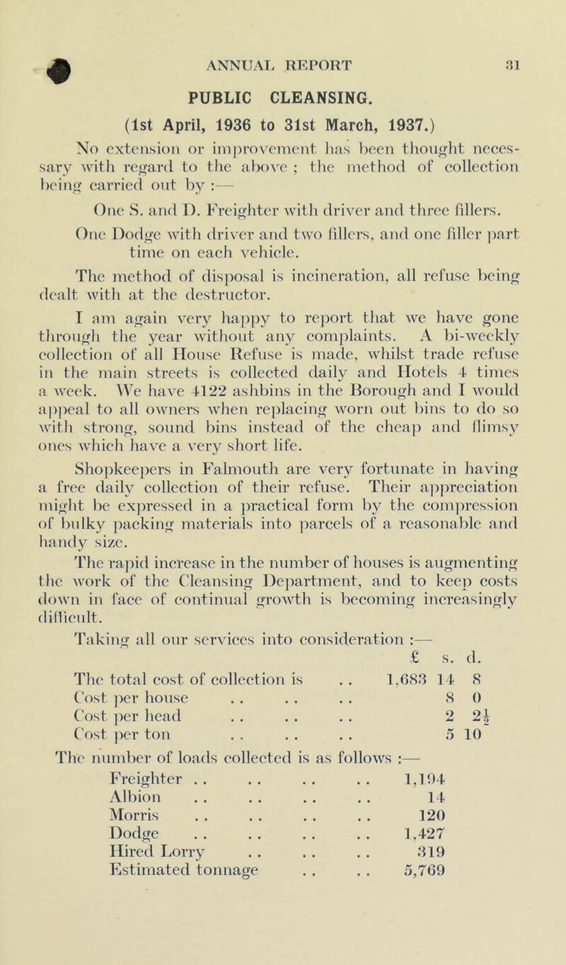 PUBLIC CLEANSING. (1st April, 1936 to 31st March, 1937.) No extension or improvement luis been tlionght neces- sary with re<>’ard to the alK)\'e ; tl>e method of collection heino; carried out by : — One S. and 1). Frei^liter with driver and tliree fillers. One l)ods*'e with tlriver and two hllers, and one filler part time on each vehicle. The method of disposal is incineration, all refuse bein^ dealt with at the destructor. I am awain very hajijiy to report that we have gone through the year without any comjilaints. A bi-weekh^ collection of all House Refuse is made, whilst trade refuse in the main streets is collected daily and Hotels 4 times a week. We have 4122 ashbins in the Borough and I wonld appeal to all owners when replacing worn out bins to do so with strong, sound bins instead of the cheap and flimsy ones which have a very short life. Sho])keepers in Falmouth are very fortunate in having a free daily colleetion of their refuse. Their appreciation might be expressed in a j^ractical form by the compressioii of bulky packing materials into parcels of a reasonable and handy size. 'fhe rajiid increase in the number of houses is augmenting the work of the C'lcansing Dejmrtment, and to keep costs down in face of eontinual groAvth is becoming increasingly dillienlt. 'faking all our services into eojisideration :— € s. d. The total cost of collection is .. 1,688 14 8 Cost per house . . . . . . 8 0 Cost ])er head . . . . . . 2 2l Cost per ton . . . . . . 5 10 'fhe number of loarls collected is as follows :— Freighter . . . . . . . . 1,104 Albion . . . . . . . . 14 Morris . . . . . . . . 120 Dodge . . . . . . . . 1.427 Hired Lorry . . . . . . 819 Estimated tonnage . . . . 5,769