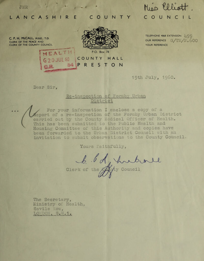 JMR ' ' , LANCASHIR E COUNTY COUNCIL C. P. H. McCALL. T.D. CLERK OF THE PEACE AND CLERK OF THE COUNTY COUNCIL 5^ M C A u P.O. Box 78 COUNTY HALL PRESTON TELEPHONE 4868 EXTENSION OUR REFERENCE Q/TIvl/li . 600 YOUR REFERENCE 19th July, 19u0. Dear Sir, Re-inspection of fformhv Urban District ^ For your information I enclose a copy of a .?^port of a re-inspection of the Formby Urban District carried out by the County hedical Ofiicer of Health, This has been submitted to the Public Health and Housing Committee of this Authority and copies have been forvifarded to the Urban District Council v.ith an invitation to submit observations to the County Council, Yours faithl’ully, y Council The Secretary, Ministry of Health, Savile aow, LO DOR, S. /.i.