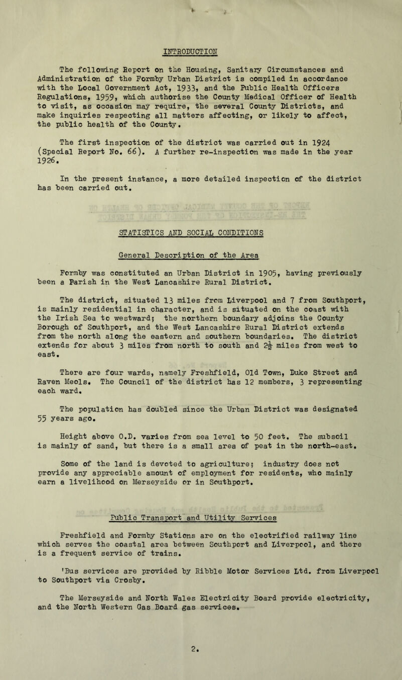 IFTRODUCTIOII The following Report on the Housing, Sanitaiy Circumstances and Administration of the Pormhy Urban District is compiled in accordance with the Local Government Act, 1933, and the Public Health Officers Regulations, 1959> which authorise the County Medical Officer of Health to visit, as occasion may require, the several County Districts, and make inquiries respecting all matters affecting, or likely to affect, the public health of the County, The first inspection of the district was carried out in 1924 (Special Report Ho, 66), A further re-inspection was made in the year 1926, In the present instance, a more detailed inspection of the district has been carried out. STATISTICS AHD SOCIAL COHDITIONS General Description of the Area Pormby was constituted an Urban District in 1905> having previously been a Parish in the West Lancashire Rural District, The district, situated 13 miles from Liverpool and 7 from Southport, is mainly residential in character, and is situated on the coast with the Irish Sea to westward? the northern boundary adjoins the County Borough of Southport, and the West Lancashire Rural District extends from the north along the eastern and southern boundaries. The district extends for about 3 miles from north to south and 2^ miles from west to east. There are four wards, namely Preshfield, Old Town, Duke Street and Raven Meols, The Council of the district has 12 members, 3 representing each ward. The population has doubled since the Urban District was designated 55 years ago. Height above 0,D, varies from sea level to 50 feet. The subsoil is mainly of sand, but there is a small area of peat in the north-east. Some of the land is devoted to agriculture; industry does not provide any appreciable amount of employment for residents, who mainly earn a livelihood on Merseyside or in Southport, Public Transport and Utility Services Preshfield and Pormby Stations are on the electrified railway line which serves the coastal area between Southport and Liverpool, and there is a frequent service of trains. 'Bus services are provided by Ribble Motor Services Ltd. from Liverpool to Southport via Crosby, The Merseyside and North 7/ales Electricity Board provide electricity, and the North Western Gas Board gas services.