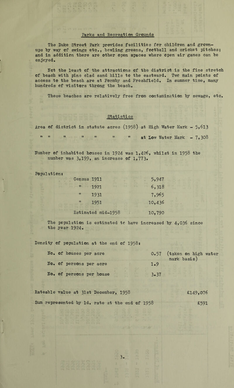 Parks and Recreation Grounds The Duke Street Park provides facilities for children and grown- ups hy way of swings etc,, howling greens, focthall and cricket pitches? and in addition there are other open spaces where open air games can he enjoyed, Ifct the least of the attractions of the district is the fine stretch of heach with pine clad sand hills to the eastward. Two main points of access to the heach are at Pormhy and Freshfield, In summer time, many hundreds of visitors throng the heach. These beaches are relatively free from contamination hy sewage, etc. Statistics Area of district in statute acres (1958) at High Water Mark - 5»8l3 ” ” ” at Low Water Mark - 7,308 ITumher of inhabited houses in 1924 was 1,426, whilst in 1958 the number was 3,199, an increase of 1,773« Population* Census 1911 5,947 1921 6,318 1931 7,965 1951 10,436 Estimated mid-1958 10,790 The population is estimated tc have increased hy 4,036 since the year 1924. Density of population at the end of 1958* Ko. of houses per acre No, of persons per acre No, of persons per house 0.57 (taken on high water mark basis) 1.9 3.37 Rateable value at 31st December, 1958 Sum represented by Id. rate at the end of 1958 £149,076 £591