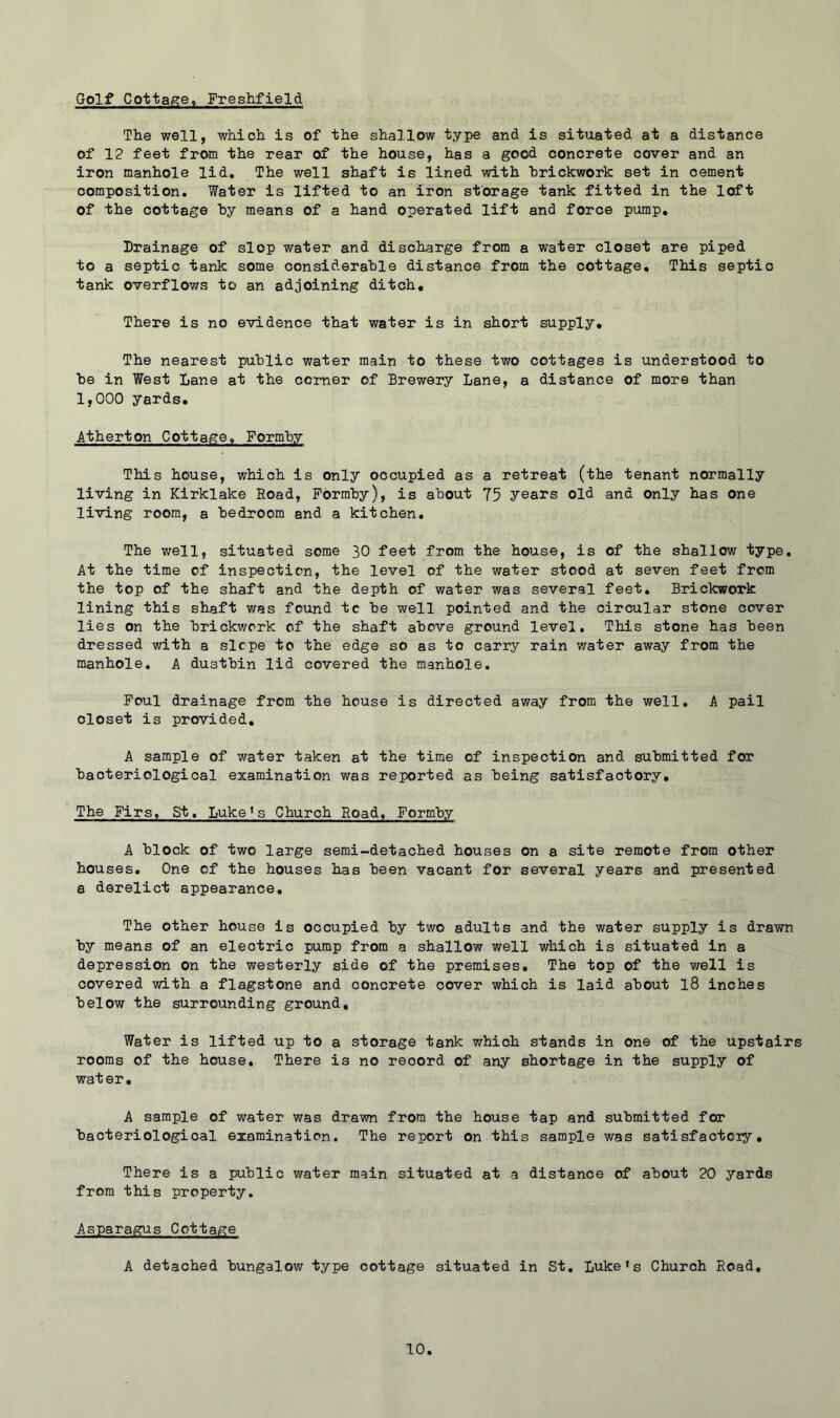 Golf Cottage, Freshfield The well, which is of the shallow type and is situated at a distance of 12 feet from the rear of the house, has a good concrete cover and an iron manhole lid. The well shaft is lined with brickwork set in cement composition. Water is lifted to an iron storage tank fitted in the loft of the cottage hy means of a hand operated lift and force pump. Drainage of slop water and discharge from a water closet are piped to a septic tank some considerable distance from the cottage. This septic tank overflows to an adjoining ditch. There is no evidence that water is in short supply. The nearest public water main to these two cottages is understood to be in West Lane at the corner of Brewery Lane, a distance of more than 1,000 yards, Atherton Cottage, Formby This house, which is only occupied as a retreat (the tenant normally living in Kirklake Road, Formby), is about 75 years old and only has one living room, a bedroom and a kitchen. The well, situated some 30 feet from the house, is of the shallow type. At the time of inspection, the level of the water stood at seven feet frcm the top of the shaft and the depth of water was several feet. Brickwork lining this shaft was found to be well pointed and the circular stone cover lies on the brickwork of the shaft above ground level. This stone has been dressed with a slope to the edge so as to carry rain water away from the manhole, A dustbin lid covered the manhole. Foul drainage from the house is directed away from the well, A pail closet is provided, A sample of water taken at the time of inspection and submitted for bacteriological examination was reported as being satisfactory. The Firs, St, Luke*s Church Road, Formby A block of two large semi-detached houses on a site remote from other houses. One of the houses has been vacant for several years and presented a derelict appearance. The other house is occupied by two adults and the water supply is drawn by means of an electric pump from a shallow well which is situated in a depression on the westerly side of the premises. The top of the well is covered with a flagstone and concrete cover which is laid about l8 inches below the surrounding ground. Water is lifted up to a storage tank which stands in one of the upstairs rooms of the house* There is no record of any shortage in the supply of water. A sample of water was drawn from the house tap and submitted for bacteriological examination. The report on this sample was satisfactoiy, There is a public water main situated at a distance of about 20 yards from this property. Asparagus Cottage A detached bungalow type cottage situated in St. Luke's Church Road,
