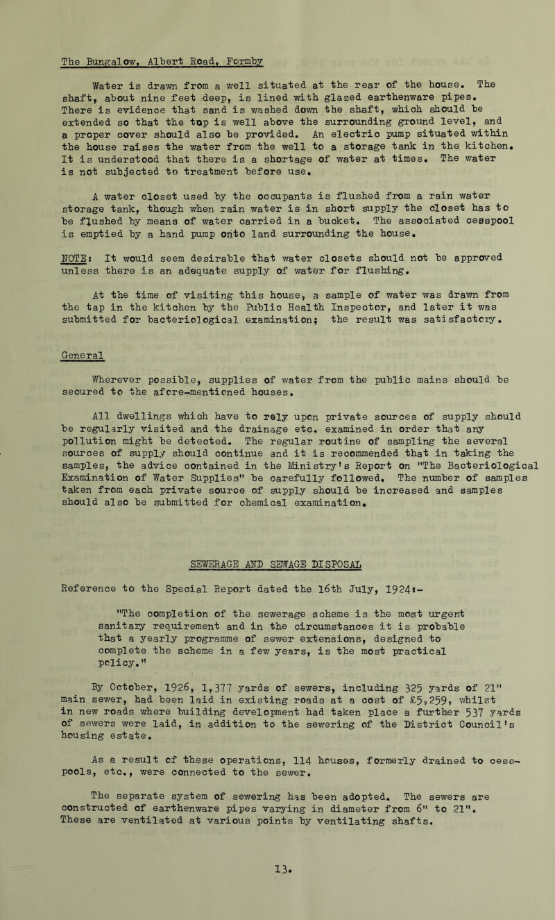 The Bungalow, Alljert Road, Formby Water is drawn from a well situated at the rear of the house. The shaft, about nine feet :deep, is lined with glazed earthenware pipes. There is evidence that sand is washed down the shaft, which should he extended so that the top is well above the surrounding ground level, and a proper cover should also be provided. An electric pump situated within the house raises the water from the well to a storage tank in the kitchen. It is understood that there is a shortage of water at times. The water is not subjected to treatment before use, A water closet used by the occupants is flushed from a rain water storage tank, though when rain water is in short supply the closet has to be flushed by means of water carried in a bucket. The associated cesspool is emptied by a hand pump onto land surrounding the house, NOTE? It would seem desirable that water closets should not be approved unless there is an adequate supply Of water for flushing. At the time of visiting this house, a sample of water was drawn from the tap in the kitchen by the Public Health Inspector, and later it was submitted for bacteriological examination; the result was satisfactory. General Wherever possible, supplies of water from the public mains should be secured to the afore-mentioned houses. All dwellings which have to rely upon private sources of supply should be regularly visited and the drainage etc. examined in order that any pollution might be detected. The regular routine of sampling the several sources of supply should continue and it is recommended that in taking the samples, the advice contained in the Ministry’s Report on The Bacteriological Examination of Water Supplies be carefully followed. The number of samples taken from each private source of supply should be increased and samples should also be submitted for chemical examination. SEWERAGE AHB SEliyAGE DISPOSAL Reference to the Special Report dated the l6th July, 1924*- The completion of the sewerage scheme is the most urgent sanitary requirement and in the circumstances it is probable that a yearly programme of sev/er extensions, designed to complete the scheme in a few years, is the most practical policy. By October, 1926, 1,377 yards of sewers, including 325 yards of 21 main sewer, had been laid in existing roads at a cost of £59259? whilst in new roads where building development had taken place a further 537 y^rds of sewers were laid, in addition to the sewering of the District Council’s housing estate. As a result of these operations, 114 houses, formerly drained to cees- pools, etc,, were connected to the sewer. The separate system of sewering has been adopted. The sewers are constructed of earthenware pipes varying in diameter from 6 to 21. These are ventilated at various points by ventilating shafts.
