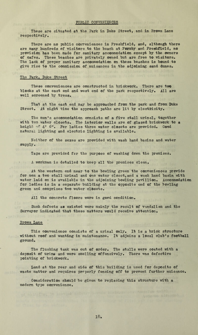 PUBLIC CONVENIENCES These are situated at the Park in Luke Street, and in Brows Lane respectively. There are no public conveniences in Preshfield, and, although there ere many hundreds cf visitors to the heach at Pormhy and Preshfield, no provision has been made for sanitary accommodation except by the owners of cafes. These beaches are privately owned but are free to visitors. The lack of proper sanitary accommodation on these beaches is bound to give rise to the commission of nuisances in the adjoining sand dunes. The Park, Luke Street These conveniences are constructed in brickwork. There are two blocks at the east end and west end of the park respectively. All are well screened by tress. That at the east end may be approached from the park and from Luke Street. At night time the approach paths are lit by electricity. The men's accommodation consists of a five stall urinal, together with tv;o water closets. The interior walls are of glazed brickwork to a height '-.f 4* 6, Per ladies three water closets are provided. Good natural lighting and electric lighting is available. Neither of the sexes are provided with wash hand basins and water supply. Taps are provided for the purpose of washing down the premises. A workman is detailed to keep all the premises clean. At the western end near to the bowling green the conveniences provide for men a two stall urinal and one water closet,and a wash hand basin vdth water laid on is available in the adjoining bowling pavillion. Accommodation for ladies is in a separate building at the opposite end of the bowling green and comprises two water clOsets, All the concrete floors were in good condition. Such defects as existed were mainly the result of vandalism and the Surveyor indicated that these matters would receive attention. Brows Lane This convenience consists of a urinal only. It is a brick structure without roof and wanting in maintenance. It adjoins a local club's football ground. The flushing tank was out of order. The stalls were coated with a deposit of urine and were smelling offensively. There was defective pointing of brickwork. Land at the rear and side of this building is used for deposits of waste matter and requires properly fencing off to prevent further nuisance. Consideration should be given to replacing this structure with a modern type convenience.