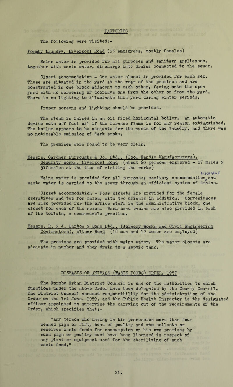 FACTORIES The following were visitedj- Form'by Laundry, Liverpool Road (25 employees, mostly females) Mains water is provided for all purposes and sanitaiy appliances, together with waste water, discharge into drains connected to the sewer. Closet accommodation -■ One water closet is provided for each sex. These are situated in the yard at the rear of the premises and are constructed in one block adjacent to each other, facing onto the open yard with no screening of doorways one from the other or from the yard. There is no lighting to illuminate this yard during winter periods. Proper screens and lighting should be provided. The steam is raised in an oil fired horizontal boiler. An automatic device cuts off fuel oil if the furnace flame is for any reason extinguished. The boiler appears to be adequate for the needs of the laundry, and there was no noticeable emission of dark smoke. The premises were found to be very clean, Messrs, Gardner Burroughs & Co, Ltd,, (Tool Handle Manufacturers), Security Works, Liverpool Road(about 60 persons employed - 27 males & 30females at the time of visiting the works) Mains water is provided for all purposes^ sanitaiy accommodation^and waste water is carried to the sewer through an efficient system of drains. Closet accommodation - Pour closets are provided for the female operatives and two for males, with tv/o urinals in addition. Conveniences are also provided for the office staff in the administrative block, one closet for each of the sexes. Wash hand basins are also provided in each of the toilets, a commendable practice, Messrs, R, & J, Barton & Sons Ltd,, (Joinery Works and Civil Engineering Contractors), Altcar Road (l8 men and 12 women are employed) The premises are provided with mains water. The water closets are adequate in number and they drain to a septic tank. DISEASES OF AMMALS (WASTE FOODS) ORDER, 1957 The Pormby Urban District Council is one of the authorities to which functions under the above Order have been delegated by the County Council, The District Council assumed responsibility for the administration of the Order on the 1st June, 1959» and the Public Health Inspector is the designated officer appointed to supervise the carrying out of the requirements of the Order, which specifies that:- Any person who having in his possession more than four weaned pigs or fifty head of poultry and who collects or receives waste foods for consumption on his own premises ■by such pigs or poultry must have been licensed in respect of any plant or equipment used for the sterilising of such waste food,
