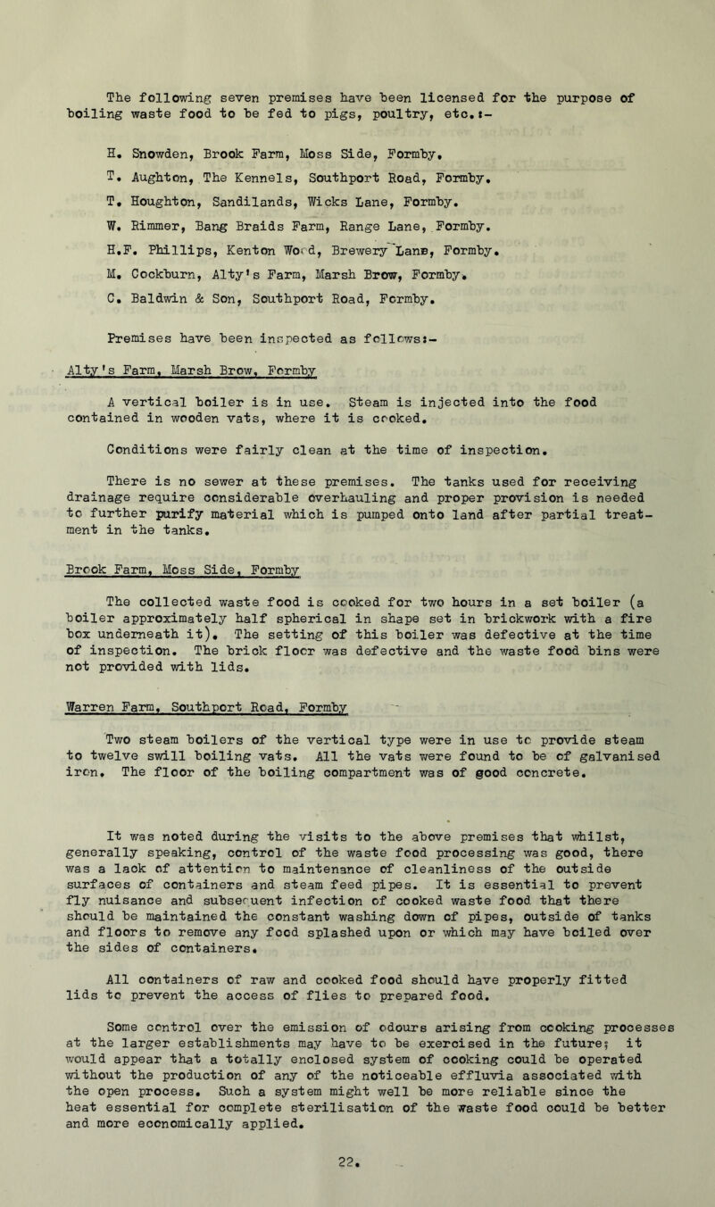 The following seven premises have been licensed for 'the purpose of boiling waste food to he fed to pigs, poultry, etc,t- H. Snowden, Brook Farm, Moss Side, Formhy, T, Aughton, The Kennels, Southport Road, Foimhy, T, Houghton, Sandilands, Wicks Lane, Formhy. W. Eimmer, Bang Braids Farm, Range Lane,,Formhy. H.F. Phillips, Kenton Word, Brewery'Lane, Formhy, M, Cockhurn, Alty’s Farm, Marsh Brow, Formhy, C, Baldwin & Son, Southport Road, Formhy, Premises have heen inspected as follows:- Alty*s Farm, Marsh Brow, Formhy A vertical hoiler is in use. Steam is injected into the food contained in wooden vats, where it is cooked. Conditions were fairly clean at the time of inspection. There is no sewer at these premises. The tanks used for receiving drainage require considerable overhauling and proper provision is needed to further purify material which is pumped onto land after partial treat- ment in the tanks. Brook Farm, Moss Side, Formhy The collected waste food is cooked for two hours in a set boiler (a hoiler approximately half spherical in shape set in brickwork with a fire box underneath it). The setting of this hoiler was defective at the time of inspection. The brick floor was defective and the waste food bins were not provided with lids. Warren Farm, Southport Road, Formhy Two steam boilers of the vertical type were in use tc provide steam to twelve swill boiling vats. All the vats v/ere found to he of galvanised iron. The floor of the boiling compartment was of good concrete. It was noted during the visits to the above premises that whilst, generally speaking, control of the waste food processing was good, there was a lack of attention to maintenance of cleanliness of the outside surfaces of containers and steam feed pipes. It is essential to prevent fly nuisance and subsequent infection of cooked waste food that there should he maintained the constant washing down of pipes, outside of tanks and floors to remove any food splashed upon or which may have boiled over the sides of containers. All containers of raw and cooked food should have properly fitted lids to prevent the access of flies to prepared food. Some control over the emission of odours arising from cooking processes at the larger establishments may have to be exercised in the future? it would appear that a totally enclosed system of cooking could be operated without the production of any of the noticeable effluvia associated vu-th the open process. Such a system might well be more reliable since the heat essential for complete sterilisation of the waste food could be better and more economically applied.
