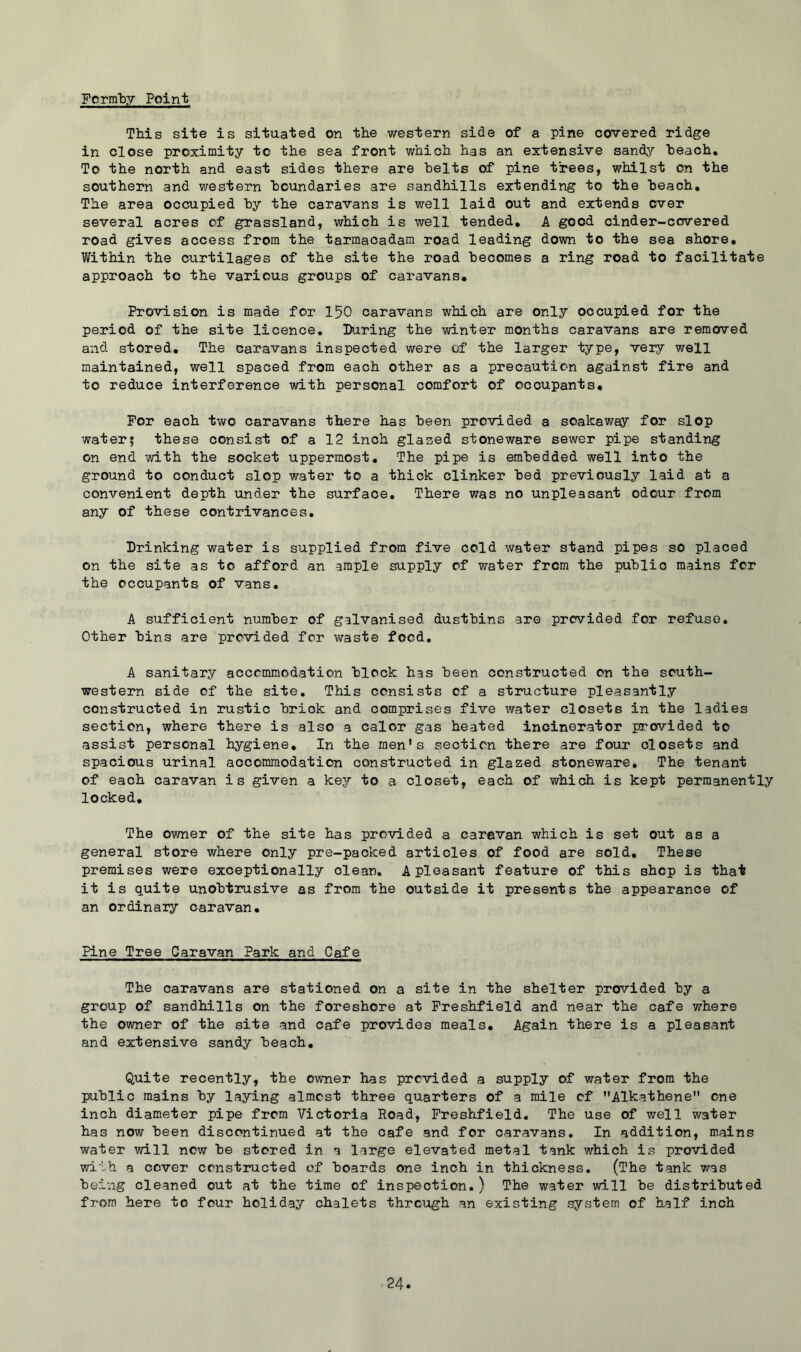 Fcrm'by Point This site is situated on the western side of a pine covered ridge in close proximity to the sea front which has an extensive sandj^’ heach. To the north and east sides there are belts of pine trees, whilst on the southern and western boundaries are sandhills extending to the beach. The area occupied by the caravans is well laid out and extends over several acres of grassland, which is well tended, A good cinder-covered road gives access from the tarmacadam road leading down to the sea shore. Within the curtilages of the site the road becomes a ring road to facilitate approach to the various groups of caravans. Provision is made for 150 caravans which are only occupied for the period of the site licence. During the winter months caravans are removed and stored. The caravans inspected were of the larger type, very well maintained, well spaced from each other as a precaution against fire and to reduce interference with personal comfort of occupants. For each two caravans there has been provided a soakaway for slop water; these consist of a 12 inch glazed stoneware sewer pipe standing on end with the socket uppermost. The pipe is embedded well into the ground to conduct slop water to a thick clinker bed previously laid at a convenient depth under the surface. There was no unpleasant odour from any of these contrivances. Drinking water is supplied from five cold water stand pipes so placed on the site as to afford an ample supply of water from the public mains for the occupants of vans. A sufficient number of galvanised dustbins are provided for refuse. Other bins are provided for waste food. A sanitary accommodation block has been constructed on the south- western side of the site. This consists of a structure pleasantly constructed in rustic brick and comprises five water closets in the ladies section, where there is also a calor gas heated incinerator provided to assist personal hygiene. In the men's section there are four closets and spacious urinal accommodation constructed in glazed stoneware. The tenant of each caravan is given a key to a closet, each of which is kept permanently locked. The ov/ner of the site has provided a caravan which is set out as a general store where only pre-packed articles of food are sold. These premises were exceptionally clean. A pleasant feature of this shop is that it is quite unobtrusive as from the outside it presents the appearance of an ordinary caravan. Pine Tree Caravan Park and Cafe The caravans are stationed on a site in the shelter provided by a group of sandhills on the foreshore at Freshfield and near the cafe where the owner of the site and cafe provides meals. Again there is a pleasant and extensive sandy beach. Quite recently, the owner has provided a supply of water from the public mains by laying almost three quarters of a mile of Alkathene one inch diameter pipe from Victoria Road, Freshfield. The use of well water has now been discontinued at the cafe and for caravans. In addition, mains water will new be stored in a large elevated metal tank which is provided with a cc-ver constructed of boards one inch in thickness. (The tank was being cleaned out at the time of inspection.) The water will be distributed from here to four holiday chalets through an existing system of half inch
