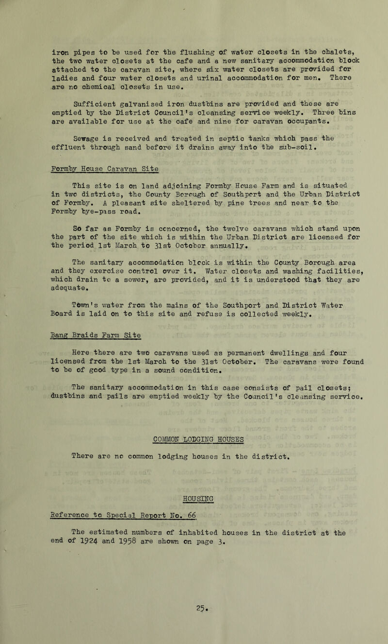 iron pipes to be used for the flushing of water closets in the chalets, the two water closets at the cafe and a new sanitary accommodation block attached to the caravan site, where six water closets are provided for ladies and four water closets and urinal accommodation for men. There are no chemical closets in use. Sufficient galvanised iron dustbins are provided and these are emptied by the District Council’s cleansing service weekly. Three bins are available for use at the cafe and nine for caravan occupants. Sewage is received and treated in septic tanks which pass the effluent through sand before it drains away into the sub-soil. Formby House Caravan Site This site is on land adjoining Formby House Farm and is situated in two districts, the County Borough of Southport and the Urban District of Formby, A pleasant site sheltered by pine trees and near to the Formby bye-pass road. So far as Formby is concerned, the twelve caravans which stand upon the part of the site which is within the Urban District are licensed for the period 1st March to 31st October annually. The sanitary accommodation block is within the County Borough area and they exercise control over it, T/ater closets and washing facilities, which drain to a sewer, are provided, and it is understood that they are adequate. Town’s water from the mains of the Southport and District Water Board is laid on to this site and refuse is collected weekly. Bang Braids Farm Site Here there are two caravans used as permanent dwellings and four licensed from the 1st March to the 31st October. The caravans were found to be of good type in a sound condition. The sanitary accommodation in this case consists of pail closets; dustbins and pails are emptied weekly by the Council's cleansing service. COMMOU LODGING HOUSES There are no common lodging houses in the district. HOUSING Reference to Special Report Ho, 66 The estimated numbers of inhabited houses in the district at the end of 1924 and 1958 are shown on page 3»