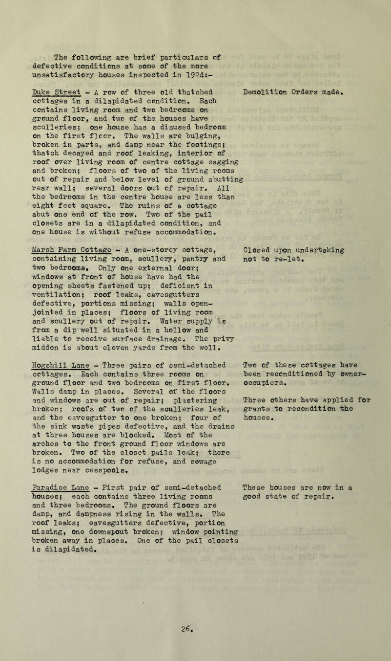 The following are brief particulars cf defective conditions at some of the more unsatisfactory houses inspected in 1924s- Duke Street - A row of three old thatched Demolition Orders made, cottages in a dilapidated condition. Each contains living room and two bedrooms on ground floor, and two of the houses have sculleries? one house has a disused bedroom on the first floor. The walls are bulging, broken in parts, and damp near the footings? thatch decayed and roof leaking, interior of roof over living room of centre cottage sagging and broken? floors of two of the living rooms out of repair and below level of ground abutting rear wall? several doors out of repair. All the bedrooms in the centre house are less than eight feet square. The ruins of a cottage abut one end of the row. Two of the pail closets are in a dilapidated condition, and one house is without refuse accommodation. Marsh Farm Cottage - A one-storey cottage. Closed upon undertaking containing living room, sculleiy, pantry and not to re-let, two bedrooms. Only one external door? windows at front of house have had the opening sheets fastened up? deficient in ventilation? roof leaks, eavesgutters defective, portions missing? walls open- jointed in places? floors of living room and scullery out of repair. Water supply is from a dip well situated in a hollow and liable to receive surface drainage. The privy midden is about eleven yards from the well. Hogshill Lane - Three pairs cf semi-detached cottages. Each contains three rooms on ground floor and two bedrooms on first floor. Walls damp in places. Several of the floors and windows are out of repair? plastering broken? roofs of two cf the sculleries leak, and the eavesgutter to one broken? four of the sink waste pipes defective, and the drains at three houses are blocked. Most of the arches to the front ground floor windows are broken. Two of the closet pails leak? there is no accommodation for refuse, and sewage lodges near cesspools. Two of these cottages have been reconditioned by o\'mer- occupiers. Three others have applied for grants to recondition the houses. Paradise Lane - First pair of semi-detached These houses are now in a houses? each contains three living rooms good state of repair, and three bedrooms. The ground floors are damp, and dampness rising in the walls. The roof leaks? eavesgutters defective, portion missing, One downspout broken? window pointing broken away in places. One of the pail closets is dilapidated.