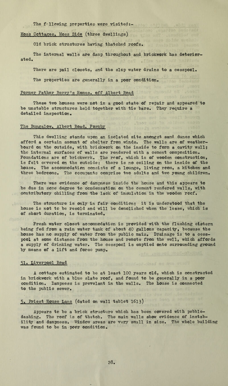 The fcllowing properties were visiteds- Moss Cottages, Moss Side (three dwellings) Old hrick structures having thatched roofs. The internal walls are damp throughout and brickwork has deterior- ated. There are pail closets, and the slop water drains to a cesspool. The properties are generally in a poor condition. Former Father Berr^r^s Homes, off Albert Road These two houses were not in a good state of repair and appeared to be unstable structures held together with tie bars. They require a detailed inspection. The Bungalow. Albert Boad, Formby This dwelling stands upon an isolated site amongst sand dunes which afford a certain amount of shelter from winds. The walls are of weather- board on the outside, with brickwork on the inside to form a cavity wall? the internal surfaces cf walls are rendered with a cement composition. Foundations are of brickwork. The rcof, which is of wooden construction, is felt covered on the outside? there is no ceiling on the inside of the house. The accommodation consists of a lounge, living room, a kitchen and three bedrooms. The occupants comprise two adults and two young children. There was evidence of dampness inside the house and this appears to be due in some degree to condensation on the cement rendered v/alls, with contributory chilling from the lack of insulation in the wooden roof. The structure is only in fair condition? it is understood that the house is not to be resold and will be demolished when the lease, which is of short duration, is terminated. Fresh water closet accommodation is provided with the flushing cistern being fed from a rain water tank of about 40 gallons capacity, because the house has no supply of water from the public main. Drainage is to a cess- pool at some distance from the house and remote from the well, which affords a supply of drinking water. The cesspool is emptied onto surrounding ground by means of a lift and force pump, ^l# Liverpool Road A cottage estimated to be at least 100 years old, which is constructed in brickwork with a blue slate roof, and found to be generally in a poor condition. Dampness is prevelant in the walls. The house is connected to the public sewer. 5, Priest House Lane (dated on wall tablet I613) Appears to be a brick structure which has been covered with pebble- dashing. The roof is of thatch. The main walls show evidence of instab- ility and dampness, V/indow areas are very small in size. The whole building was found to be in poor condition.