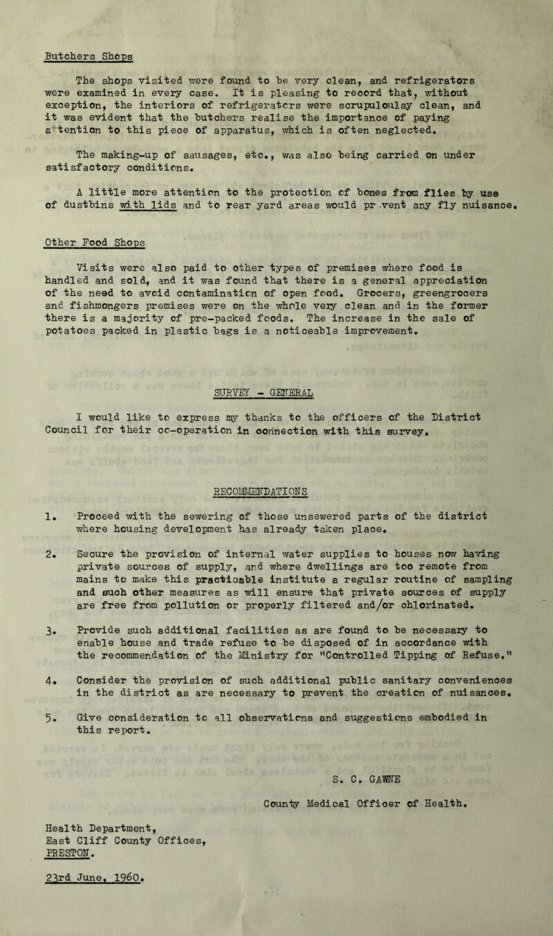 Butchers Shops The shops visited were found to he very clean, and refrigerators were examined in every case. It is pleasing to record that, without exception, the interiors of refrigerators were scrupuloulsy clean, and it was evident that the butchers realise the importance of paying attention to this piece of apparatus, which is often neglected. The making-up of sausages, etc,, was also being carried on under satisfactory conditions. A little more attention to the protection cf bones from flies by use of dustbins wi.th lids and to rear yard areas would pr -vent any fly nuisance. Other Food Shops Visits were also paid to other types of premises where food is handled and sold, and it was found that there is a general appreciation of the need to avoid contamination of open food. Grocers, greengrocers and fishmongers premises were on the whole veiy clean and in the former there is a majority of pre-packed foods. The increase in the sale of potatoes packed in plastic bags is a noticeable improvement. SITRVEY - GEITEBAL I would like to express my thanks to the officers of the District Council for their cc-operaticn in oorihection with this survey. HECOMl'IEITDATIONS 1. Proceed with the sewering of those unsewered parts of the district where housing development has already taken place, 2. Secure the provision of internal water supplies to houses now having private sources of supply, and where dwellings are too remote from mains to mrake this practicable institute a regular routine of sampling and such other measures as will ensure that private aoiorces of supply are free from pollution or properly filtered and/or chlorinated, 3. Provide such additional facilities as are found to be necessaiy to enable house and trade refuse to be disposed of in accordance with the recommendation of the J/Cinistry for Controlled Tipping of Refuse, 4. Consider the provision of such additional public sanitary conveniences in the district as are necessary to prevent the creation of nuisances, 5. Give consideration tc all observations and suggestions embodied in this report. S. C. GAME County Medical Officer of Health, Health Department, East Cliff County Offices, PRESTON, 23rd June, I960.