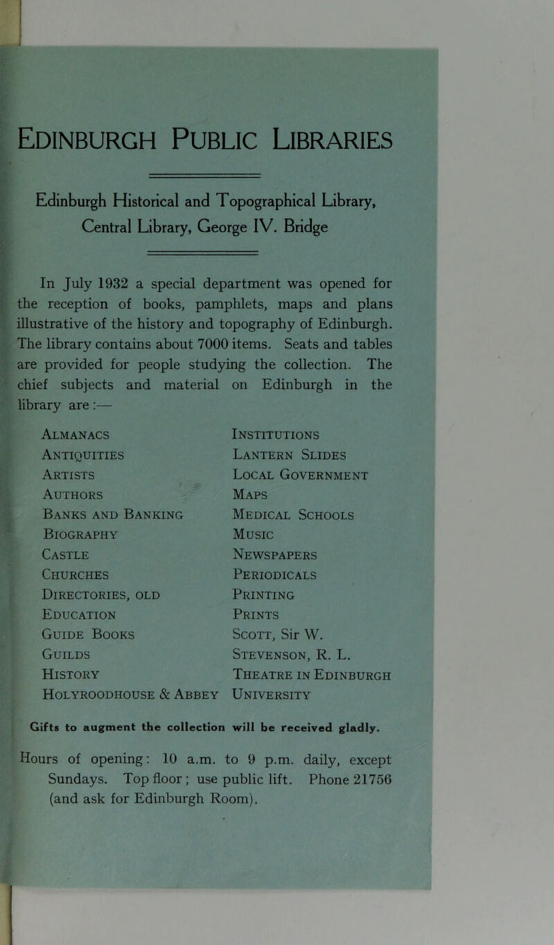 Edinburgh Public Libraries Edinburgh Historical and Topographical Library, Central Library, George IV. Bridge In July 1932 a special department was opened for the reception of books, pamphlets, maps and plans f illustrative of the history and topography of Edinburgh, ■ The library contains about 7000 items. Seats and tables ' are provided for people studying the collection. The • chief subjects and material on Edinburgh in the library are:— Almanacs Antiquities Artists Authors i ■ Banks and Banking Biography Castle Churches Directories, old Education Guide Books Guilds History Holyroodhouse & Abbey Institutions Lantern Slides Local Government Maps Medical Schools Music Newspapers Periodicals Printing Prints Scott, Sir W. Stevenson, R. L. Theatre in Edinburgh University Gifts to augment the collection will be received gladly. Hours of opening: 10 a.m. to 9 p.m. daily, except Sundays. Top floor; use public lift. Phone 21756 (and ask for Edinburgh Room). t