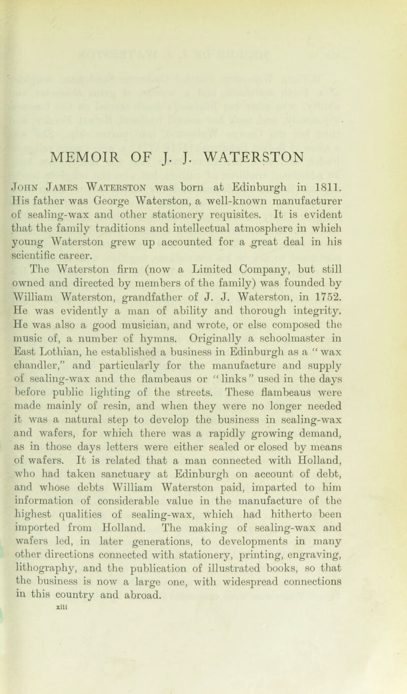 MEMOIR OF J. J. WATERSTON John James Waterston was born at Edinburgh in 1811. His father was George Waterston, a well-known manufacturer of sealing-wax and other stationery requisites. It is evident that the family traditions and intellectual atmosphere in which young Waterston grew up accounted for a .great deal in liis scientific career. The Waterston firm (now a Limited Company, but still owned and directed by members of the family) was founded by William Waterston, grandfather of J. J. Waterston, in 1752. He was evidently a man of ability and thorough integrity. He was also a good musician, and wrote, or else composed the music of, a number of hymns. Originally a schoolmaster in East Lothian, he established a business in Edinburgli as a “ wax chandler,” and particularly for the manufacture and supply of sealing-wax and tlie flambeaus or “ links ” used in the days before public lighting of the streets. These flambeaus were made mainly of resin, and when they were no longer needed it was a natural step to develop the business in sealing-wax and wafers, for which there was a rapidly growing demand, as in those days letters were either sealed or closed by means of wafers. It is related that a man connected with Holland, who had taken sanctuary at Edinburgh on account of debt, and whose debts William Waterston paid, imparted to him information of considerable value in the manufacture of the highest qualities of sealing-wax, which had hitherto been imported from Holland. The making of sealing-wax and wafers led, in later generations, to developments in many other directions connected with stationery, printing, engraving, lithography, and the publication of illustrated books, .so that the business is now a large one, with widespread eonnections in this country and abroad.