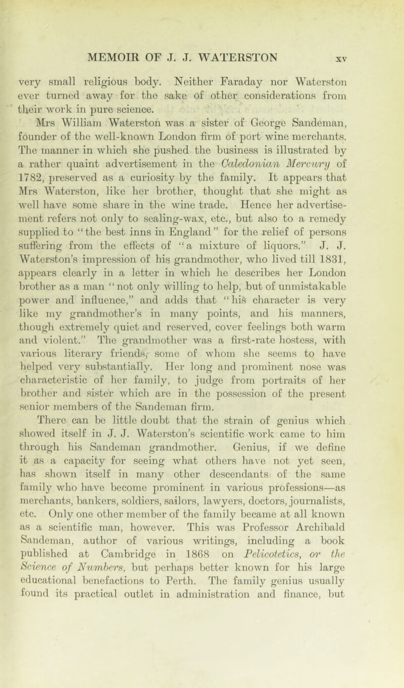 very small religious body. Neither Faraday nor Waterston ever turned away for the sake of other considerations from their work in pure science. ' Mrs William Waterston was a sister of George Sandeman, founder of the well-known London firm of port wine merchants. The manner in which she pushed the business is illustrated by a rather quaint advertisement in the Galedonian Mercury of 1782, preserved as a curiosity by the family. It appears that Mrs Waterston, like her brother, thought that she might as well have some share in the wine trade. Hence her advertise- ment refers not only to sealing-wax, etc., but also to a remedy supplied to “the best inns in England” for the relief of persons sufi'ering from the effects of “a mixture of liquors.” J. J. Waterston’s impression of his grandmother, who lived till 1831, appears clearly in a letter in which he describes her London brother as a man “ not only willing to help, but of unmistakable power and influence,” and adds that “ hif^ character is very like my grandmother’s in many points, and his manners, tliough extremely quiet and reserved, cover feelings both warm and violent.” The gi'andmother was a first-rate hostess, with various literary friends, some of whom she seems to have helped very substantially. Her long and prominent nose was characteristic of her family, to judge from portraits of her brother and sister which are in the possession of the present senior members of the Sandeman firm. There can be little doubt that the strain of genius which sliowcd itself in J. J. Waterston’s scientific work came to him through his Sandeman grandmother. Genius, if we define it as a capacity for seeing what others have not yet seen, has shown itself in many other de.scendantsi of the same family who have become prominent in various professions—as merchants, bankers, soldiers, sailors, lawyers, doctors, journalists, etc. Only one other member of the family became at all knoAvn as a scientific man, however. This was Professor Archibald Sandeman, author of various writings, including a book published at Cambridge in 1808 on Pelicotetics, or the Science of Numbers, but perhaps better known for his large educational benefactions to Perth. Tlie family genius usually found its practical outlet in administration and finance, but