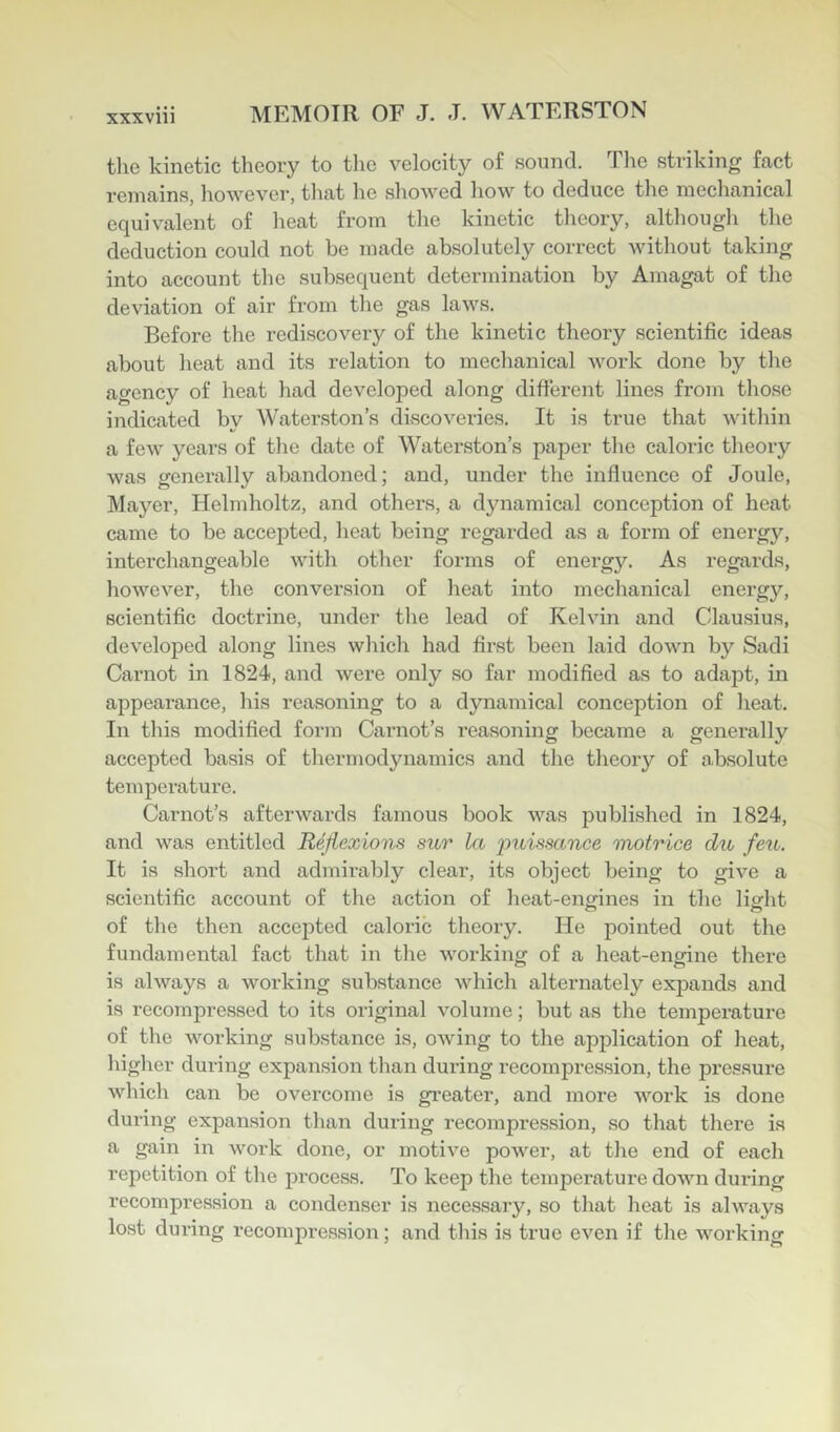 the kinetic theory to the velocity of sound. The striking fact remains, however, that he showed how to deduce the mechanical equivalent of heat from the kinetic theory, although tlie deduction could not be made absolutely correct without taking into account the subsequent determination by Amagat of the deviation of air from the gas laws. Before the rediscovery of the kinetic theory scientific ideas about heat and its relation to mechanical work done by the agency of heat had developed along different lines from those indicated by Waterston’s discoveries. It is true that within a few years of tlie date of Waterston’s paper the caloric theory was generally abandoned; and, under the influence of Joule, Mayer, Helmholtz, and others, a dynamical conception of heat came to be accepted, heat being regarded as a form of energy, interchangeable with other forms of energy. As regards, however, the conversion of heat into mechanical energy, scientific doctrine, under tlie lead of Kelvin and Clausius, developed along lines which had first been laid down by Sadi Carnot in 1824, and were only so far modified as to adapt, in appearance, his reasoning to a dynamical conception of heat. In this modified form Carnot’s reasoning became a generally accepted basis of thermodynamics and the theory of absolute temperature. Carnot’s afterwards famous book was published in 1824, and was entitled Reflexions sur la imissance motrice dii feu. It is short and admirably clear, its object being to give a scientific account of the action of heat-envines in the lisfht of the then accepted caloric theory. He pointed out the fundamental fact that in tlie working of a heat-engine there o o is always a working substance which alternately expands and is recompressed to its original volume; but as the temperature of the working substance is, owing to the application of heat, higher during expansion than during recompression, the pressure whicli can be overcome is greater, and more work is done during expansion than during recompression, so that there is a gain in woi'k done, or motive power, at the end of each repetition of the process. To keep the temperature down during recompression a condenser is necessary, so that heat is always lost during recompression; and this is true even if tlie working