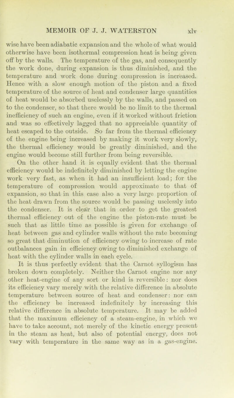 wise have been adiabatic expansion and the whole of what would otherwise have been isothermal compression heat is being given off by the walls. The temperature of the gas, and consequently the work done, during expansion is thus diminished, and the temperature and work done during compression is increased. Hence with a slow enough motion of the piston and a fixed temperature of the source of heat and condenser large quantities of heat would be absorbed uselessly by the walls, and passed on to the condenser, so that there would be no limit to the thermal inefficiency of such an engine, even if it worked without friction and was so effectively lagged that no appreciable quantity of heat escaped to the outside. So far from the thermal efficiency of the engine being increased by making it work very slowly, the thermal efficiency would be greatly diminished, and the engine would become still further from being reversible. On the other hand it is equally evident that the thermal efficiency would be indefinitely diminished by letting the engine work very fast, as when it had an insufficient load; for the temjDerature of compression would approximate to that of expansion, so that in this case also a very large proj)ortion of the heat drawn from the source would be passing uselessly into the condenser. It is clear that in order to get the greatest thermal efficiency out of the engine the piston-rate must be such that as little time as possible is given for exchange of heat between gas and cylinder walls without the rate becoming so great that diminution of efficiency owing to increase of rate outbalances gain in efficiency owing to diminished exchange of heat with the cylinder walls in each cycle. It is thus perfectly evident that the Carnot syllogism has broken down completely. Neither the Carnot engine nor any other heat-engine of any sort or kind is reversible: nor does its efficiency vary merely with the relative difference in absolute temperature between source of heat and condenser: nor can the efficiency be increased indefinitely by increasing this relative difference in absolute temperature. It may be added that tlie maximum efficiency of a steam-engine, in which we have to take account, not merely of the kinetic energy present in the steam as heat, but also of potential energy, does not vary with temperature in the same way as in a gas-engine.