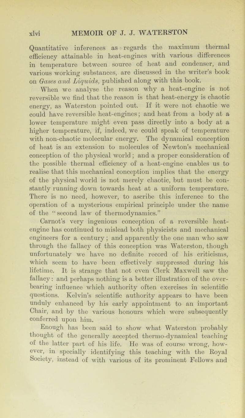 Quantitative inferences as regards the maximum thermal efficiency attainable in heat-engines with various differences in temperature between source of heat and condenser, and various working substances, are discussed in the writer’s book on Gases a'nd Liquids, published along with this book. When we analyse the reason why a heat-engine is not reversible we find that the reason is that heat-energy is chaotic energy, as Waterston pointed out. If it were not cliaotic we could have reversible heat-engines; and heat from a body at a lower temperature might even pass directly into a body at a higher temperature, if, indeed, we could speak of tem23erature with non-chaotic molecular energy. The dynamical conception of heat is an extension to molecules of Newton’s mechanical conception of the physical world ; and a proper consideration of the possible thermal efficiency of a heat-engine enables us to realise that this mechanical conception implies that the energy of tlie physical world is not merely cliaotic, but must be con- stantly running down towards heat at a uniform temperature. There is no need, however, to ascribe tliis inference to the operation of a mysterious empirical princijDle under the name of the “ second law of thermodynamics.” Carnot’s very ingenious conception of a reversible heat- engine has continued to mislead both physicists and mechanical engineers for a century; and apparently the one man who saw through the fallacy of this conception was Waterston, tliough unfortunately we have no definite record of his criticisms, which seem to have been effectively suppressed during his lifetime. It is strange that not even Clerk Maxwell saw the fallacy: and perhaps nothing is a better illustration of the over- bearing influence which authority often exercises in scientific questions. Kelvin’s scientific authority appears to have been unduly enhanced by his early appointment to an important Cliair, and by the various honours which were subsequently conferred upon him. Enough has been said to show what Waterston probably thought of the generally accepted thermo-dynamical teaching of the latter part of his life. He was of course wrong, how- ever, in specially identifying this teaching with the Royal Society, instead of with various of its jjrominent Fellows and