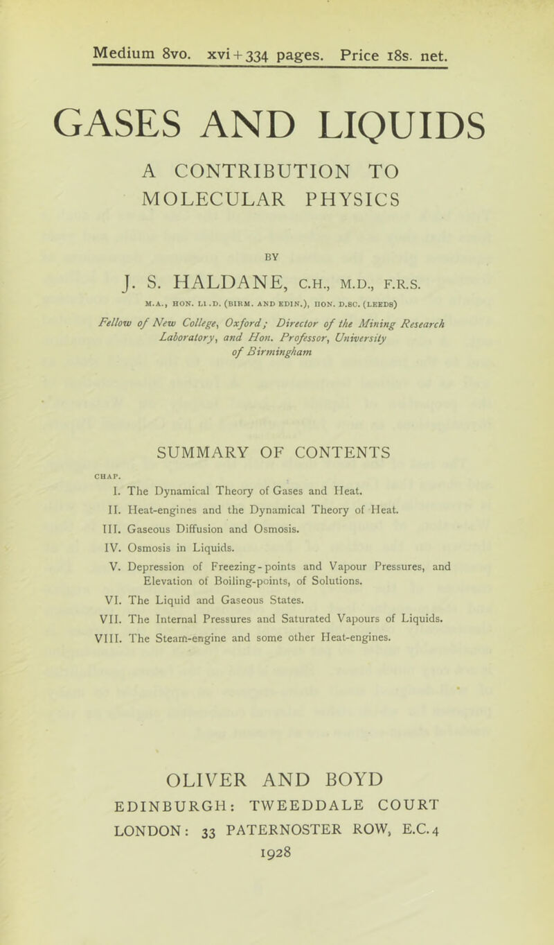 Medium 8vo. xvi + 334 pages. Price i8s. net. GASES AND LIQUIDS A CONTRIBUTION TO MOLECULAR PHYSICS BY J. S. HALDANE, c.h., m.d., f.r.s. M.A., HON. LI .D. (BIRM. AND KDIN.), IlON. D.8C. (LEEDS) Fellow of New College^ Oxford; Director of the Mining Research Laboratory, and Hon. Professor, University of Birmingham SUMMARY OF CONTENTS CHAP. I. The Dynamical Theory of Gases and Heat. II. Heat-engines and the Dynamical Theory of Heat. HI. Gaseous Diffusion and Osmosis. IV. Osmosis in Liquids. V. Depression of Freezing-points and Vapour Pressures, and Elevation of Boiling-points, of Solutions. VI. The Liquid and Gaseous States. VH. The Internal Pressures and Saturated Vapours of Liquids. VHI. The Steam-engine and some other Heat-engines. OLIVER AND BOYD EDINBURGH: TWEEDDALE COURT LONDON: 33 PATERNOSTER ROW, E.C.4 1928