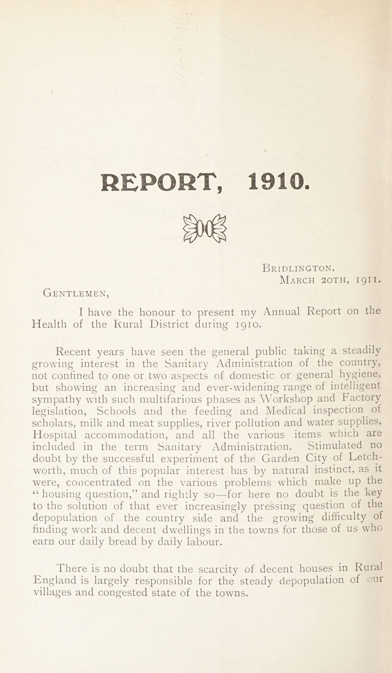 1910 R iPC R r, Gentlemen, Bridlington. March 2oth, 1911. I have the honour to present my Annual Report on the Health of the Rural District during 1910. Recent years have seen the general public taking a steadily growing interest in the Sanitary Administration of the country, not confined to one or two aspects of domestic or general hygiene, but showing an increasing and ever-widening range of intelligent sympathy with such multifarious phases as Workshop and hactory legislation, Schools and the feeding and Medical inspection of scholars, milk and meat supplies, river pollution and water supplies, Hospital accommodation, and all the various items which are included in the term Sanitary Administration. Stimulated no doubt by the successful experiment of the Garden City of Letch- worth, much of this popular interest has by natural instinct, as it were, concentrated on the various problems which make up the “ housing question,” and rightly so—for here no doubt is the key to the solution of that ever increasingly pressing question of the depopulation of the country side and the growing difficulty of finding work and decent dwellings in the towns for those of us who earn our daily bread by daily labour. There is no doubt that the scarcity of decent houses in Rural England is largely responsible for the steady depopulation of our villages and congested state of the towns.