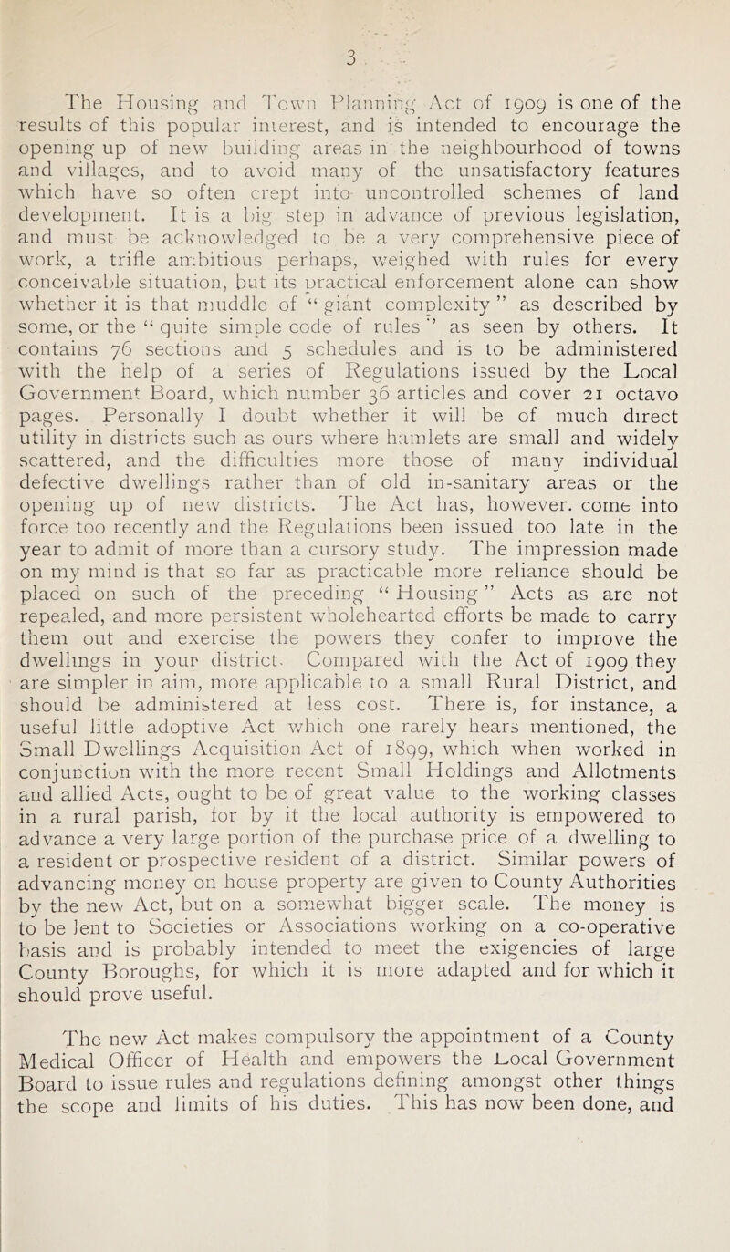 The Housing and Town Planning Act of 1909 is one of the results of this popular interest, and is intended to encourage the opening up of new building areas in the neighbourhood of towns and villages, and to avoid many of the unsatisfactory features which have so often crept into uncontrolled schemes of land development. It is a big step in advance of previous legislation, and must be acknowledged to be a very comprehensive piece of work, a trifle ambitious perhaps, weighed with rules for every conceivable situation, but its practical enforcement alone can show whether it is that muddle of “ giant complexity ” as described by some, or the “ quite simple code of rules-’ as seen by others. It contains 76 sections and 5 schedules and is to be administered wdth the help of a series of Regulations issued by the Local Government Board, which number 36 articles and cover 21 octavo pages. Personally I doubt whether it will be of much direct utility in districts such as ours where hamlets are small and widely scattered, and the difficulties more those of many individual defective dwellings rather than of old in-sanitary areas or the opening up of new districts. 7 he Act has, however, come into force too recently and the Regulations been issued too late in the year to admit of more than a cursory study. The impression made on my mind is that so far as practicable more reliance should be placed on such of the preceding “ Housing ” Acts as are not repealed, and more persistent wholehearted efforts be made to carry them out and exercise the powers they confer to improve the dwellings in your district. Compared with the Act of 1909 they are simpler in aim, more applicable to a small Rural District, and should be administered at less cost. There is, for instance, a useful little adoptive Act which one rarely hears mentioned, the Small Dwellings Acquisition Act of 1899, which when worked in conjunction with the more recent Small Holdings and Allotments and allied Acts, ought to be of great value to the working classes in a rural parish, tor by it the local authority is empowered to advance a very large portion of the purchase price of a dwelling to a resident or prospective resident of a district. Similar powders of advancing money on house property are given to County Authorities by the new Act, but on a somewhat bigger scale. The money is to be lent to Societies or Associations working on a co-operative basis and is probably intended to meet the exigencies of large County Boroughs, for which it is more adapted and for which it should prove useful. The new Act makes compulsory the appointment of a County Medical Officer of Health and empowers the .Local Government Board to issue rules and regulations defining amongst other things the scope and limits of his duties. This has now been done, and