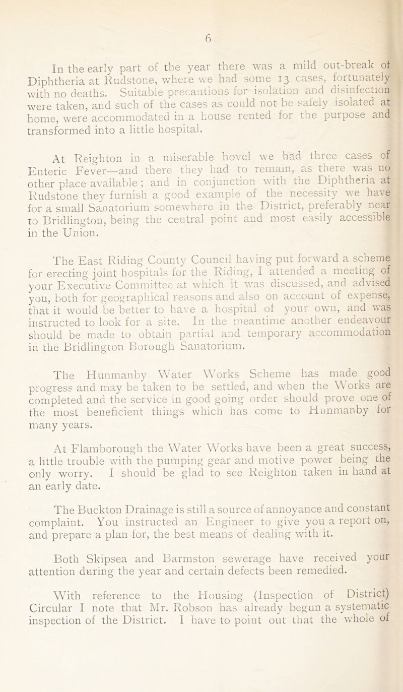 In the early part of the year there was a mild out-break ot Diphtheria at Rudstone, where we had some 13 cases, fortunately with no deaths. Suitable precautions for isolation and disinfection were taken, and such of the cases as could not be safely isolated at home, were accommodated in a house rented for the purpose and transformed into a little hospital. At Reighton in a miserable hovel we had three cases of Enteric Fever—and there they had to remain, as there was no other place available ; and in conjunction with the Diphtheria at Rudstone they furnish a good example of the necessity we have for a small Sanatorium somewhere in the District, preferably near to Bridlington, being the central point and most easily accessible in the Union. The East Riding County Council having put forward a scheme for erecting joint hospitals for the Riding, I attended a meeting of your Executive Committee at which it was discussed, and advised you, both for geographical reasons and also on account of expense, that it would be better to have a hospital of your own, and was instructed to look for a site. In the meantime another endeavour should be made to obtain partial and temporary accommodation in the Bridlington Borough Sanatorium. The Hunmanby Water Works Scheme has made good progress and may be taken to be settled, and when the Works are completed and the service in good going order should prove one of the most beneficient things which has come to Hunmanby for many years. At Flamborough the Water Works have been a great success, a little trouble with the pumping gear and motive power being the only worry. I should be glad to see Reighton taken in hand at an early date. The Buckton Drainage is still a source of annoyance and constant complaint. You instructed an Engineer to give you a report on, and prepare a plan for, the best means of dealing with it. Both Skipsea and Barmston sewerage have received your attention during the year and certain defects been remedied. With reference to the Housing (Inspection of District) Circular I note that Mr. Robson has already begun a systematic inspection of the District. I have to point out that the whole of