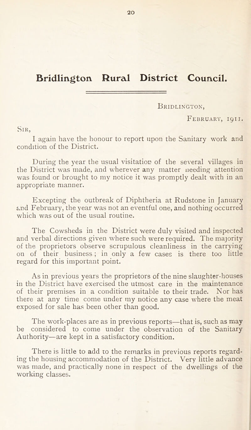 Bridlington Rural District Council. Bridlington, February, 1911. Sir, I again have the honour to report upon the Sanitary work and condition of the District. During the year the usual visitation of the several villages in the District was made, and wherever any matter needing attention was found or brought to my notice it was promptly dealt with in an appropriate manner. Excepting the outbreak of Diphtheria at Rudstone in January and February, the year was not an eventful one, and nothing occurred which was out of the usual routine. The Cowsheds in the District were duly visited and inspected and verbal directions given where such were required. The majority of the proprietors observe scrupulous cleanliness in the carrying on of their business; in only a few cases is there too little regard for this important point. As in previous years the proprietors of the nine slaughter-houses in the District have exercised the utmost care in the maintenance of their premises in a condition suitable to their trade. Nor has there at any time come under my notice any case where the meat exposed for sale has been other than good. The work-places are as in previous reports—that is, such as may be considered to come under the observation of the Sanitary Authority—are kept in a satisfactory condition. There is little to add to the remarks in previous reports regard- ing the housing accommodation of the District. Very little advance was made, and practically none in respect of the dwellings of the working classes.