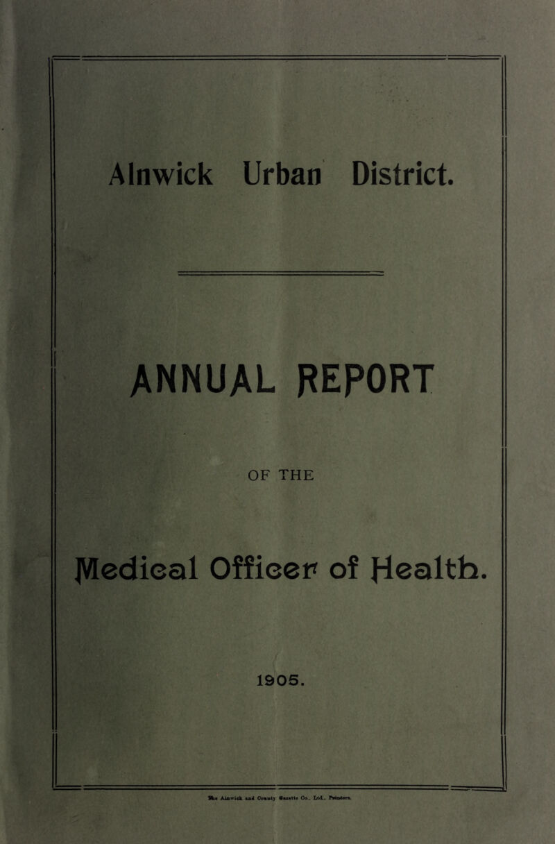 , *vy ■ Alnwick Urban District. ANNUAL REPORT OF THE JVIedical Officer of 1905. Hit Aiawick 4b4 Covntj Oo.. Ltd.. AMmten.