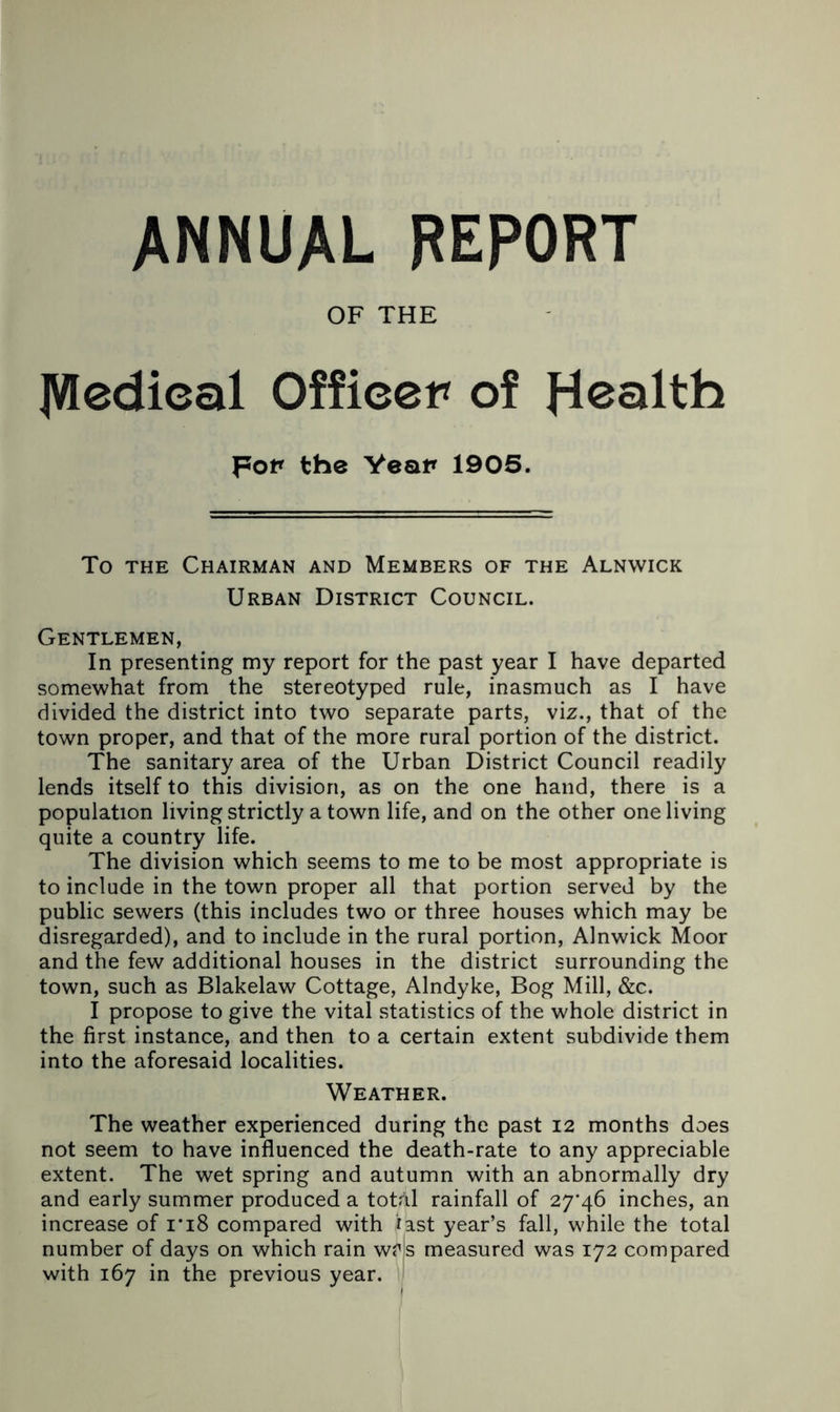 ANNUAL REPORT OF THE ]VIedical Officer of Health por the Year 1905. To THE Chairman and Members of the Alnwick Urban District Council. Gentlemen, In presenting my report for the past year I have departed somewhat from the stereotyped rule, inasmuch as I have divided the district into two separate parts, viz., that of the town proper, and that of the more rural portion of the district. The sanitary area of the Urban District Council readily lends itself to this division, as on the one hand, there is a population living strictly a town life, and on the other one living quite a country life. The division which seems to me to be most appropriate is to include in the town proper all that portion served by the public sewers (this includes two or three houses which may be disregarded), and to include in the rural portion, Alnwick Moor and the few additional houses in the district surrounding the town, such as Blakelaw Cottage, Alndyke, Bog Mill, &c. I propose to give the vital statistics of the whole district in the first instance, and then to a certain extent subdivide them into the aforesaid localities. Weather. The weather experienced during the past 12 months does not seem to have influenced the death-rate to any appreciable extent. The wet spring and autumn with an abnormally dry and early summer produced a totAl rainfall of 27*46 inches, an increase of i*i8 compared with last year’s fall, while the total number of days on which rain wr|s measured was 172 compared