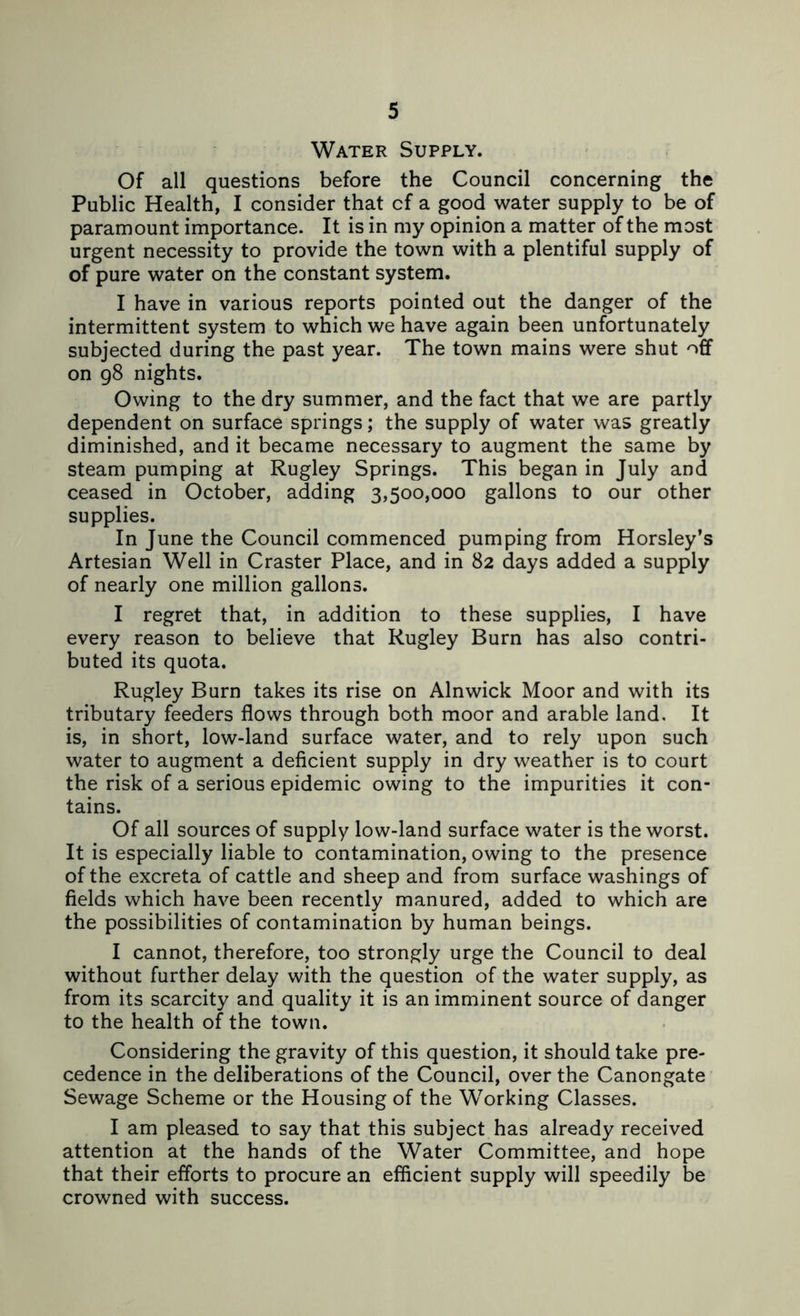 Water Supply. Of all questions before the Council concerning the Public Health, I consider that cf a good water supply to be of paramount importance. It is in my opinion a matter of the most urgent necessity to provide the town with a plentiful supply of of pure water on the constant system. I have in various reports pointed out the danger of the intermittent system to which we have again been unfortunately subjected during the past year. The town mains were shut off on g8 nights. Owing to the dry summer, and the fact that we are partly dependent on surface springs; the supply of water was greatly diminished, and it became necessary to augment the same by steam pumping at Rugley Springs. This began in July and ceased in October, adding 3,500,000 gallons to our other supplies. In June the Council commenced pumping from Horsley’s Artesian Well in Craster Place, and in 82 days added a supply of nearly one million gallons. I regret that, in addition to these supplies, I have every reason to believe that Rugley Burn has also contri- buted its quota. Rugley Burn takes its rise on Alnwick Moor and with its tributary feeders flows through both moor and arable land. It is, in short, low-land surface water, and to rely upon such water to augment a deficient supply in dry weather is to court the risk of a serious epidemic owing to the impurities it con- tains. Of all sources of supply low-land surface water is the worst. It is especially liable to contamination, owing to the presence of the excreta of cattle and sheep and from surface washings of fields which have been recently manured, added to which are the possibilities of contamination by human beings. I cannot, therefore, too strongly urge the Council to deal without further delay with the question of the water supply, as from its scarcity and quality it is an imminent source of danger to the health of the town. Considering the gravity of this question, it should take pre- cedence in the deliberations of the Council, over the Canongate Sewage Scheme or the Housing of the Working Classes. I am pleased to say that this subject has already received attention at the hands of the Water Committee, and hope that their efforts to procure an efficient supply will speedily be crowned with success.