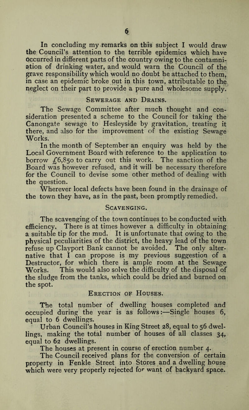 In concluding my remarks on this subject I would draw the Council’s attention to the terrible epidemics which have occurred in different parts of the country owing to the contamni- Dtion of drinking water, and would warn the Council of the grave responsibility which would no doubt he attached to them, in case an epidemic broke out in this town, attributable to the^ neglect on their part to provide a pure and wholesome supply. Sewerage and Drains. The Sewage Committee after much thought and con- sideration presented a scheme to the Council for taking the Canongate sewage to Hesleyside by gravitation, treating it there, and also for the improvement of the existing Sewage Works. In the month of September an enquiry was held by the Local Government Board with reference to the application to borrow ^^6,850 to carry out this work. The sanction of the Board was however refused, and it will be necessary therefore for the Council to devise some other method of dealing with the question. Wherever local defects have been found in the drainage of the town they have, as in the past, been promptly remedied. Scavenging. The scavenging of the town continues to be conducted with efficiency, There is at times however a difficulty in obtaining a suitable tip for the mud. It is unfortunate that owing to the physical peculiarities of the district, the heavy lead of the town refuse up Clayport Bank cannot be avoided. The only alter- native that I can propose is my previous suggestion of a Destructor, for which there is ample room at the Sewage Works. This would also solve the difficulty of the disposal of the sludge from the tanks, which could be dried and burned on the spot. Erection of Houses. The total number of dwelling houses completed and occupied during the year is as follows:—Single houses 6, equal to 6 dwellings. Urban Council’s houses in King Street 28, equal to 56 dwel- lings, making the total number of houses of all classes 34, equal to 62 dwellings. The houses at present in course of erection number 4. The Council received plans for the conversion of certain property in Fenkle Street into Stores and a dwelling house which were very properly rejected for want of backyard space.