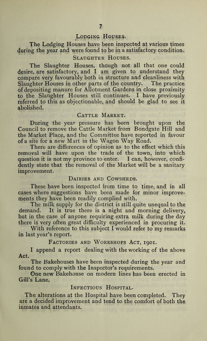 Lodging Houses. The Lodging Houses have been inspected at various times during the year and were found to be in a satisfactory condition. Slaughter Houses. The Slaughter Houses, though not all that one could desire, are satisfactory, and I am given to understand they compare very favourably both in structure and cleanliness with Slaughter Houses in other parts of the country. The practice of depositing manure for Allotment Gardens in close proximity to the Slaughter Houses still continues. I have previously referred to this as objectionable, and should be glad to see it abolished. Cattle Market. During the year pressure has been brought upon the Council to remove the Cattle Market from Bondgate Hill and the Market Place, and the Committee have reported in favour of a site for a new Mart in the Wagon Way Road. There are differences of opinion as to the effect which this removal will have upon the trade of the town, into which question it is not my province to enter. I can, however, confi- dently state that the removal of the Market will be a sanitary improvement. Dairies and Cowsheds. These have been inspected from time to time, and in all cases where suggestions have been made for minor improve- ments they have been readily complied with. The milk supply for the district is still quite unequal to the demand. It is true there is a night and morning delivery, but in the case of anyone requiring extra milk during the day there is very often great difficulty experienced in procuring it. With reference to this subject I would refer to my remarks in last year’s report. Factories and Workshops Act, igoi. I append a report dealing with the working of the above Act. The Bakehouses have been inspected during the year and found to comply with the Inspector’s requirements. One new Bakehouse on modern lines has been erected in Gill’s Lane. Infectious Hospital. The alterations at the Hospital have been completed. They are a decided improvement and tend to the comfort of both the inmates and attendants.