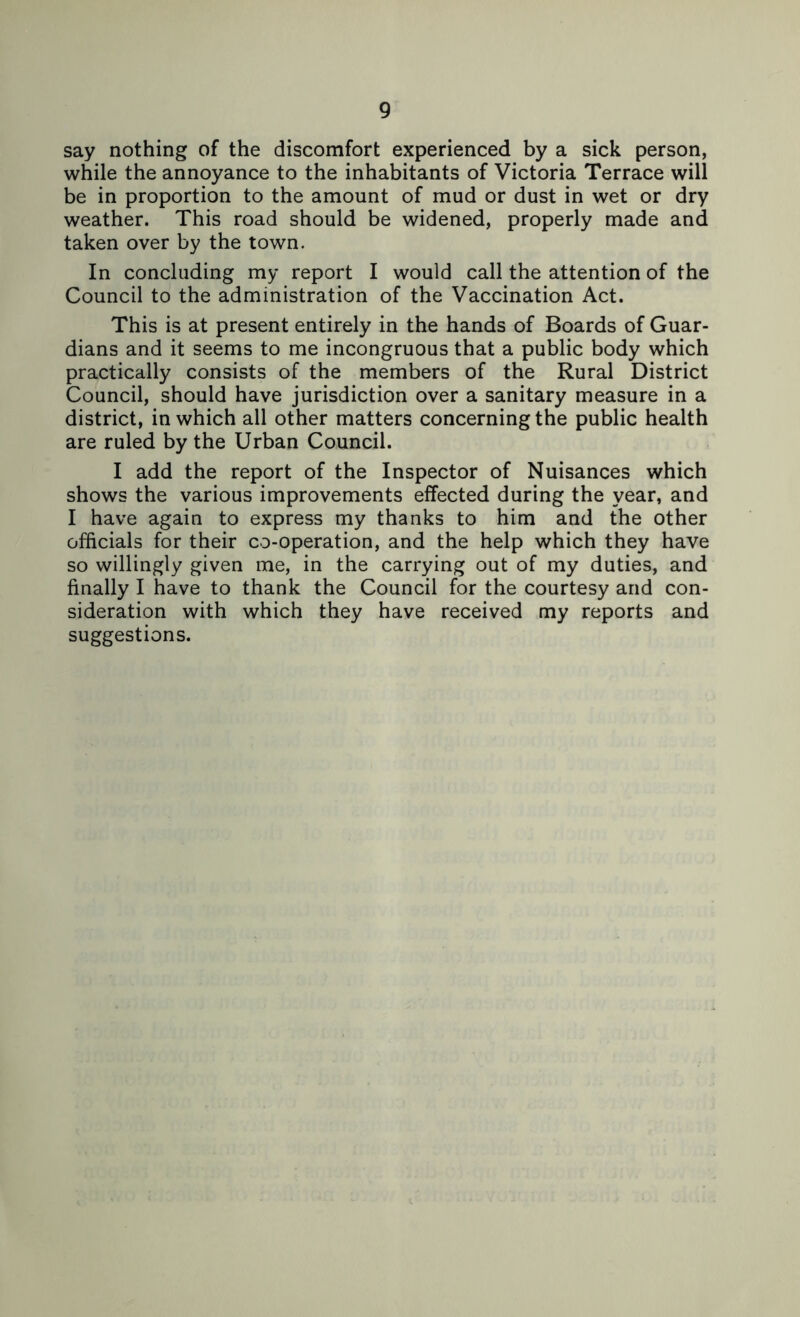 say nothing of the discomfort experienced by a sick person, while the annoyance to the inhabitants of Victoria Terrace will be in proportion to the amount of mud or dust in wet or dry weather. This road should be widened, properly made and taken over by the town. In concluding my report I would call the attention of the Council to the administration of the Vaccination Act. This is at present entirely in the hands of Boards of Guar- dians and it seems to me incongruous that a public body which practically consists of the members of the Rural District Council, should have jurisdiction over a sanitary measure in a district, in which all other matters concerning the public health are ruled by the Urban Council. I add the report of the Inspector of Nuisances which shows the various improvements effected during the year, and I have again to express my thanks to him and the other officials for their co-operation, and the help which they have so willingly given me, in the carrying out of my duties, and finally I have to thank the Council for the courtesy and con- sideration with which they have received my reports and suggestions.