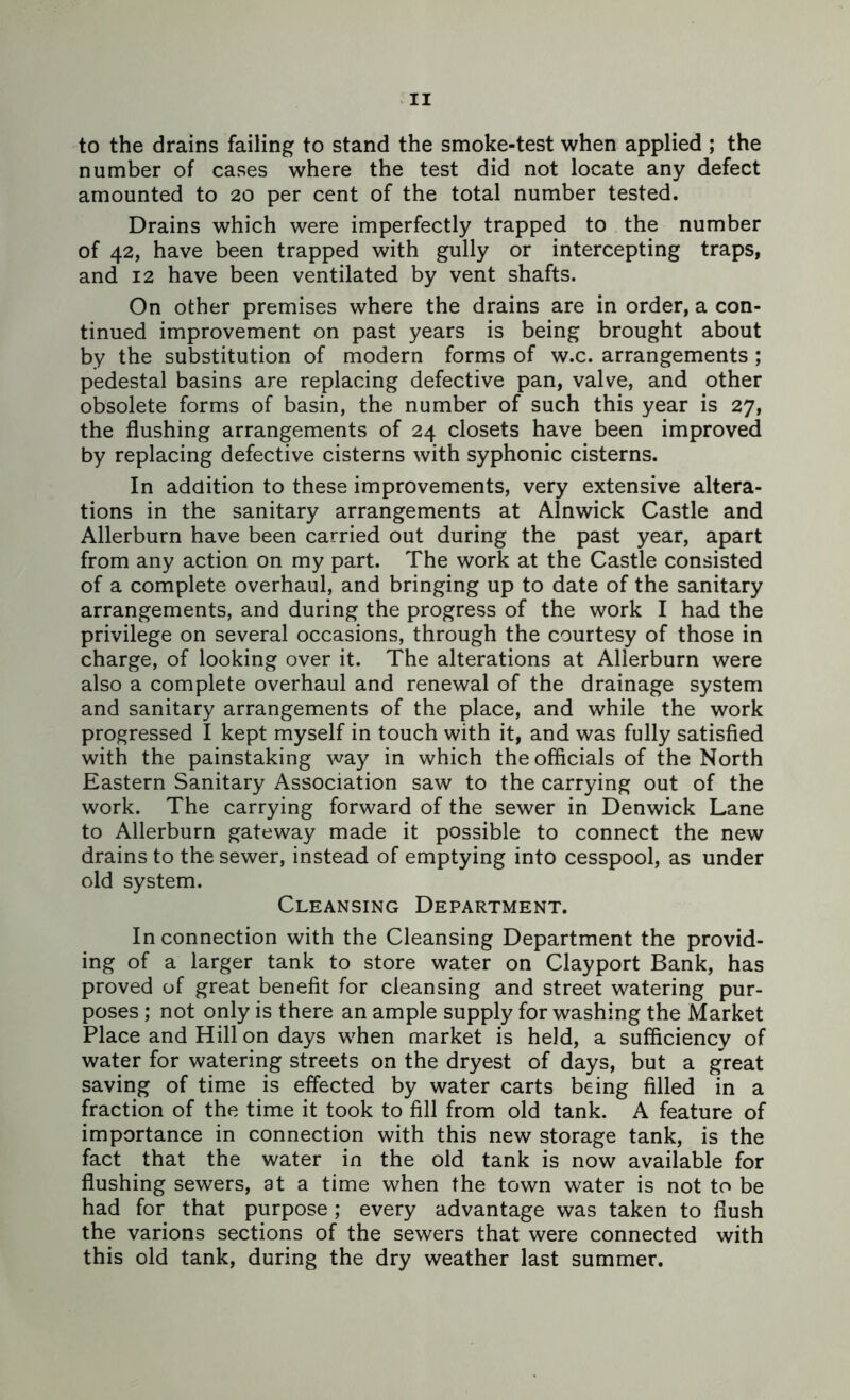 to the drains failing to stand the smoke-test when applied ; the number of cases where the test did not locate any defect amounted to 20 per cent of the total number tested. Drains which were imperfectly trapped to the number of 42, have been trapped with gully or intercepting traps, and 12 have been ventilated by vent shafts. On other premises where the drains are in order, a con- tinued improvement on past years is being brought about by the substitution of modern forms of w.c. arrangements ; pedestal basins are replacing defective pan, valve, and other obsolete forms of basin, the number of such this year is 27, the flushing arrangements of 24 closets have been improved by replacing defective cisterns with syphonic cisterns. In addition to these improvements, very extensive altera- tions in the sanitary arrangements at Alnwick Castle and Allerburn have been carried out during the past year, apart from any action on my part. The work at the Castle consisted of a complete overhaul, and bringing up to date of the sanitary arrangements, and during the progress of the work I had the privilege on several occasions, through the courtesy of those in charge, of looking over it. The alterations at Allerburn were also a complete overhaul and renewal of the drainage system and sanitary arrangements of the place, and while the work progressed I kept myself in touch with it, and was fully satisfied with the painstaking way in which the officials of the North Eastern Sanitary Association saw to the carrying out of the work. The carrying forward of the sewer in Denwick Lane to Allerburn gateway made it possible to connect the new drains to the sewer, instead of emptying into cesspool, as under old system. Cleansing Department. In connection with the Cleansing Department the provid- ing of a larger tank to store water on Clayport Bank, has proved of great benefit for cleansing and street watering pur- poses ; not only is there an ample supply for washing the Market Place and Hill on days when market is held, a sufficiency of water for watering streets on the dryest of days, but a great saving of time is effected by water carts being filled in a fraction of the time it took to fill from old tank. A feature of importance in connection with this new storage tank, is the fact that the water in the old tank is now available for flushing sewers, at a time when the town water is not to be had for that purpose; every advantage was taken to flush the various sections of the sewers that were connected with this old tank, during the dry weather last summer.