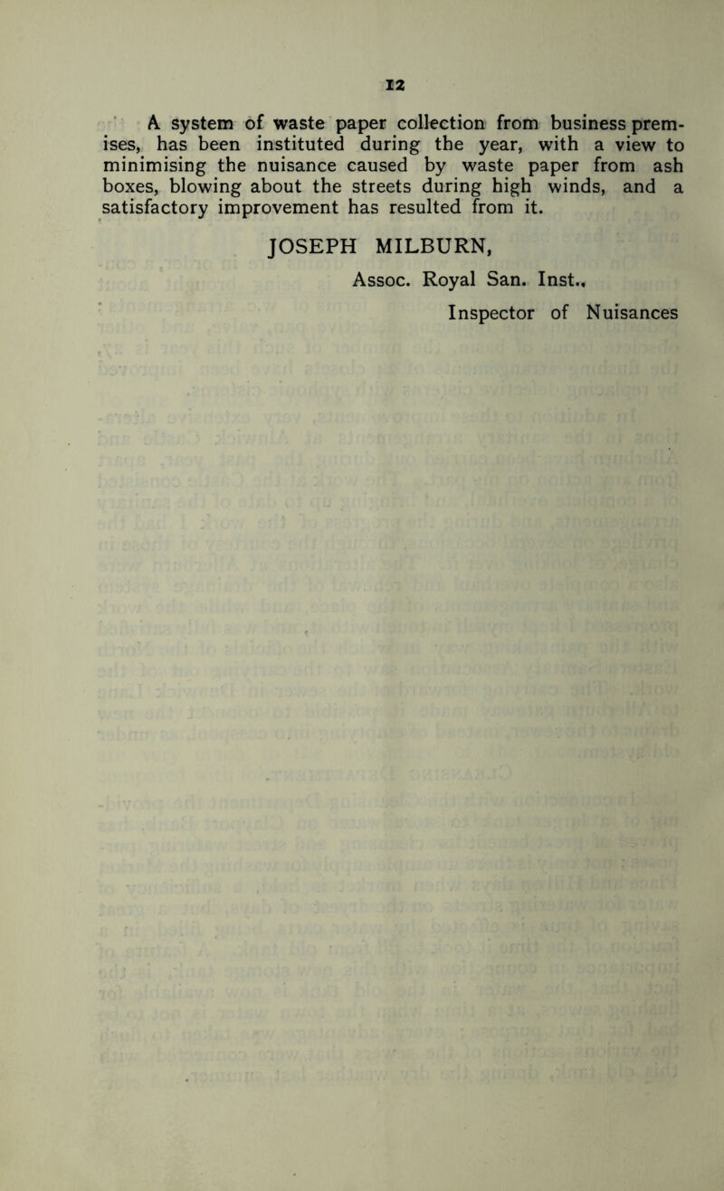 A. system of waste paper collection from business prem- ises, has been instituted during the year, with a view to minimising the nuisance caused by waste paper from ash boxes, blowing about the streets during high winds, and a satisfactory improvement has resulted from it. JOSEPH MILBURN, Assoc. Royal San. Inst., Inspector of Nuisances