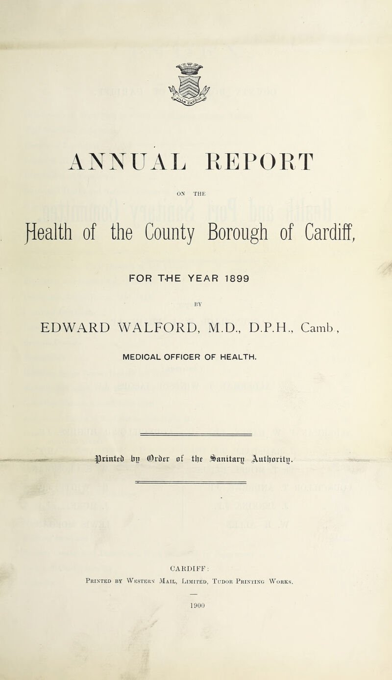 ANNUAL REPORT ON THE JLealth of the County Borough of Cardiff, FOR THE YEAR 1899 EDWARD WALFORD, M.D., D.P.H., Camb , MEDICAL OFFICER OF HEALTH. bo (©riur of tljo ^amtaru jlutboritu. CARDIFF : Printed By Westers Ma.il, Limited, Tudor Printing Works.